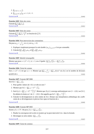 3. ∑x∈Q∩[1,+∞[ x12 .
                      1
   4. ∑(p,q)∈N2   a p +bq ,   a  1, b  1.
Correction                                                                                               [004490]



Exercice 1412 Série des restes
Calculer ∑+∞ ∑+∞ k! .
          n=0 k=n
                  1

Correction                                                                                               [004491]



Exercice 1413 Série des restes
                               p
Calculer ∑+∞ ∑+∞ (−1) en fonction de ζ (3).
          p=1 q=p q3
Correction                                                                                               [004492]



Exercice 1414 Non interversion des sommations
On pose an,p = 2 1 2 si n = p et an,n = 0.
                  n −p

   1. Expliquer simplement pourquoi la suite double (an,p )(n,p)∈N2 n’est pas sommable.
   2. Calculer ∑∞ ∑∞ an,p et ∑∞ ∑∞ an,p .
                n=0 p=0       p=0 n=0

Correction                                                                                               [004493]



Exercice 1415 Identité remarquable
                                                                    2n+1          n
Montrer que pour x ∈ (x2 + 1), |x|  1, on a l’égalité : ∑+∞ 1−x2n+1 = ∑+∞ 1−x2n .
                                                          n=0
                                                              x
                                                                        n=1
                                                                            x

Correction                                                                                               [004494]



Exercice 1416 Calcul de somme
                                                           zn
Soit z ∈ (x2 + 1) tel que |z|  1. Montrer que ∑∞
                                                n=1              = ∑∞ d(n)zn où d(n) est le nombre de diviseurs
                                                                    n=1
                                                          1−zn
positifs de n.                                                                                           [004495]




Exercice 1417 Centrale MP 2000
                 tn
Soit S(t) = ∑∞ 1+t n .
             n=1

   1. Pour quelles valeurs de t S(t) a-t-elle un sens ?
                                     t        k
   2. Montrer que S(t) = ∑∞ (−1)k−1 1−t k .
                          k=1
                                 (1−t)   k
   3. Soit Fm (t) = ∑m (−1)k−1 t 1−t k . Montrer que (Fm (t)) converge uniformément vers (1 −t)S(t) sur [0, 1].
                     k=1
                                                                                      m−1
      En déduire la limite en 1 de (1 − t)S(t). On rappelle que ln 2 = ∑∞ (−1)
                                                                        m=1  m              .
   4. Calculer le développement en série entière de S(t). Donner une interprétation arithmétique des coefﬁ-
      cients de ce développement et préciser leur signe en fonction de n.
Correction                                                                                               [004496]



Exercice 1418 Centrale MP 2002
                                                   bn
Soient a, b, c ∈ N∗ . On pose f (z) = ∑∞ 1−zan+c .
                                       n=0
                                           z


   1. Étudier la convergence de la série et montrer qu’on peut intervertir b et c dans la formule.
                                         z        2m
   2. Développer en série entière : ∑∞ 1−zm .
                                     m=1

Correction                                                                                               [004497]



Exercice 1419 Calcul de sommes


                                                          217
 