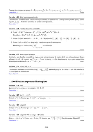 1                                  1                                     1
Calculer les sommes suivantes : A = ∑(p,q)∈(N∗ )2             p2 q2
                                                                    ,   B = ∑(p,q)∈(N∗ )2 ;p|q   p2 q2
                                                                                                         et C = ∑(p,q)∈(N∗ )2 ;p∧q=1   p2 q2
                                                                                                                                             .
Correction                                                                                                                               [004498]



Exercice 1420 Série harmonique alternée
On réordonne les termes de la série harmonique alternée en prenant tour à tour p termes positifs puis q termes
négatifs, p, q ≥ 1. Calculer la somme de la série correspondante.
Correction                                                                                                                               [004499]



Exercice 1421 Familles de carrés sommable
                                            1               π       iθ iθ
   1. Soit P ∈ R[X]. Vériﬁer que :         t=−1 P(t) dt + i θ =0 P(e )e               dθ = 0.
                       1   2             1 π          iθ 2
      En déduire :    t=0 P (t) dt   ≤   2 θ =−π |P(e )| dθ .

   2. Soient 2n réels positifs a1 , . . . , an , b1 , . . . , bn . Montrer que ∑n ∑n=1 ak b ≤ π
                                                                                k=1                              ∑n a2
                                                                                                                  k=1 k     ∑n=1 b2 .
                                                                                                  k+

   3. Soient (ak )k∈N et (b )   ∈N   deux suites complexes de carrés sommables.
                                           ak b
      Montrer que la suite double                             est sommable.
                                           k+
                                                   (k, )∈N2
                                                                                                                                         [004500]



Exercice 1422 Associativité générale
Soit (ai )i∈I une famille sommable et (In )n∈N une suite croissante de parties de I, non nécéssairement ﬁnies,
telle que n∈N In = I. Montrer que ∑i∈In ai → ∑i∈I ai lorsque n → ∞. En déduire que si (Jn )n∈N est une partition
dénombrable de I alors ∑i∈I ai = ∑∞ ∑i∈Jn ai .
                                  n=0                                                                    [004501]




Exercice 1423 Mines MP 2001
                                                                           k
Déterminer l’ensemble de déﬁnition de f (x) = ∑∞ (−1) . Montrer que f est de classe C ∞ sur son domaine et
                                               k=2 x+k
la développer en série entière.
Correction                                                                                                                               [004502]




122.06 Fonction exponentielle complexe
Exercice 1424 cos z
Quels sont les complexes z tels que cos z ∈ [−1, 1] ?
Correction                                                                                                                               [004403]




Exercice 1425 lim((1 + z/n)n )
                                   z         n
Soit z ∈ (x2 + 1). Montrer que 1 + n              → ez lorsque n → ∞.
Correction                                                                                                                               [004404]



Exercice 1426 Inégalité
Soit z ∈ (x2 + 1). Montrer que |ez − 1| ≤ e|z| − 1 ≤ |z|e|z| .
Correction                                                                                                                               [004405]



Exercice 1427 Inégalité, Polytechnique MP∗ 2006
                                                                                 ez −1       ex −1
Soit z = x + iy ∈ (x2 + 1) avec x, y ∈ R et x = 0. Montrer que                      z    ≤      x    . Que dire en cas d’égalité ?
Correction                                                                                                                               [004406]




                                                                    218
 