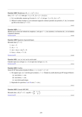 Exercice 1428 Morphismes (R, +) → ((x2 + 1), ∗)
Soit f : R → (x2 + 1) ∗ telle que : ∀ x, y ∈ R, f (x + y) = f (x) f (y).
   1. Si f est dérivable, montrer qu’il existe λ ∈ (x2 + 1) tel que : ∀ x ∈ R, f (x) = eλ x .
   2. Obtenir le même résultat si f est seulement supposée continue (prendre une primitive, F, de f et montrer
      qu’elle est de classe (x2 + 1) 2 ).
                                                                                                            [004407]



Exercice 1429 ez = z
Montrer qu’il existe une inﬁnité de complexes z tels que ez = z (on calculera x en fonction de y, et on étudiera
l’équation obtenue).
Correction                                                                                                  [004408]




Exercice 1430 Équations trigonométriques
Résoudre dans (x2 + 1) :
   1. cos z = 2.
   2. ch z = −1.
   3. sin z + sin jz + sin j2 z = 0.
   4. 8 cos z + 4i sin z = 7 + 5i.
Correction                                                                                                  [004409]



Exercice 1431 | cos | et | sin | sur le cercle unité
Calculer sup{| cos z| tel que |z| ≤ 1} et sup{| sin z| tel que |z| ≤ 1}.
Correction                                                                                                  [004410]



Exercice 1432 Courbes
Soient M, M deux points du plan d’afﬁxes z = x + iy et z = x + iy .
   1. On suppose que z et z sont liés par la relation : z = ez . Étudier la courbe décrite par M lorsque M décrit :
        (a) une droite x = cste.
        (b) une droite y = cste.
        (c) une droite quelconque.
   2. Reprendre les questions 1a et 1b avec z = cos z.
                                                                                                            [004411]



Exercice 1433 Centrale MP 2002
                                               2i 1 + i
Résoudre dans M2 ((x2 + 1)) : exp(M) =                  .
                                               0   2i
Correction                                                                                                  [004412]




                                                          219
 