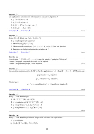 Exercice 131
Les applications suivantes sont-elles injectives, surjectives, bijectives ?
   1. f : N → N, n → n + 1
   2. g : Z → Z, n → n + 1
   3. h : R2 → R2 , (x, y) → (x + y, x − y)
                              x+1
   4. k : R  {1} → R, x →    x−1
Indication        Correction                                                                          [000190]



Exercice 132
Soit f : R → R déﬁnie par f (x) = 2x/(1 + x2 ).
   1. f est-elle injective ? surjective ?
   2. Montrer que f (R) = [−1, 1].
   3. Montrer que la restriction g : [−1, 1] → [−1, 1] g(x) = f (x) est une bijection.
   4. Retrouver ce résultat en étudiant les variations de f .
Indication        Correction                                                                          [000191]



Exercice 133
L’application f : C  {0} → C, z → z + 1/z est-elle injective ? surjective ? bijective ?
Donner l’image par f du cercle de centre 0 et de rayon 1.
Donner l’image réciproque par f de la droite iR.                                                      [000192]




Exercice 134
On considère quatre ensembles A, B,C et D et des applications f : A → B, g : B → C, h : C → D. Montrer que :

                                             g ◦ f injective ⇒ f injective,

                                            g ◦ f surjective ⇒ g surjective.
Montrer que :
                            g ◦ f et h ◦ g sont bijectives ⇔ f , g et h sont bijectives .


Indication        Correction                                                                          [000193]



Exercice 135
Soit f : X → Y . Montrer que
   1. ∀B ⊂ Y f ( f −1 (B)) = B ∩ f (X).
   2. f est surjective ssi ∀B ⊂ Y f ( f −1 (B)) = B.
   3. f est injective ssi ∀A ⊂ X f −1 ( f (A)) = A.
   4. f est bijective ssi ∀A ⊂ X f ( A) = f (A).
                                                                                                      [000194]



Exercice 136
Soit f : X → Y . Montrer que les trois propositions suivantes sont équivalentes :
   i. f est injective.
  ii. ∀A, B ⊂ X f (A ∩ B) = f (A) ∩ f (B).


                                                          22
 