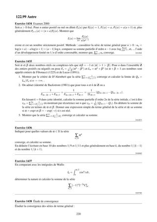 122.99 Autre
Exercice 1434 Examen 2000
Soit a  0 ﬁxé. Pour n entier positif ou nul on dﬁnit Pn (a) par P0 (a) = 1, P1 (a) = a, P2 (a) = a(a + 1) et, plus
généralement Pn+1 (a) = (n + a)Pn (a). Montrer que
                                                                         Pn (a)
                                                  L(a) = lim
                                                                  n∞    n!na−1
existe et est un nombre strictement positif. Méthode : considérer la série de terme général pour n  0 : un =
log(n + a) − a log(n + 1) + (a − 1) log n, comparer sa somme partielle d’ordre n − 1 avec log n!n(a) , et, ... l’aide
                                                                                               Pn
                                                                                                  a−1
d’un développement limité en 1/n d’ordre convenable, montrer que, ∑∞ un converge.
                                                                       n=1                                     [001946]




Exercice 1435
Soit α et β deux nombres réels ou complexes tels que αβ = −1 et |α|  1  |β |. Pour n dans l’ensemble Z
                                               1
des entiers positifs ou négatifs on pose Fn = α−β (α n − β n ) et Ln = α n + β n (si α + β = 1 ces nombres sont
appelés entiers de Fibonacci (1225) et de Lucas (1891)).
                                                              1
   1. Montrer par le critère de D’Alembert que la série ∑∞ F2n+1 +1 converge et calculer la limite de Qn =
                                                         n=1
      Ln /Fn si n → +∞. .
   2. On admet (identité de Backstrom (1981)) que pour tous n et k de Z on a
                                1                        1                          1
                                           +                               =            (Q2n+2k+1 − Q2n−2k−1 ) .
                        F4n−2k−1 + F2k+1       F4n+2k+1 + F2k+1                2L2k+1
      En faisant k = 0 dans cette identité, calculer la somme partielle d’ordre 2n de la série initiale, c’est à dire
      s2n = ∑2n F2 j+1 +1 en montrant par récurrence sur n que s2n = 2L1 (Q2n+1 − Q1 ). En déduire la somme de
               j=1
                     1                                                  1

      la série en termes de α et β . Donner une expression simple du terme général de la série et de sa somme
      si α = expt et β = − exp(−t) si t est réel.
                                  1
   3. Montrer que la série ∑∞ F2n+1 +F3 converge et calculer sa somme.
                            n=1
                                                                                                                   [001947]



Exercice 1436
Indiquer pour quelles valeurs de α ∈ R la série
                                                             ∑ αn
                                                             n≥0

converge, et calculer sa somme.
En déduire l’écriture en base 10 des nombres 1/9 et 1/11 et plus généralement en base k, du nombre 1/(k − 1)
et du nombre 1/(k + 1).
                                                                                                                   [002656]



Exercice 1437
En comparant avec les intégrales de Wallis
                                                                 π/2
                                                  In =                 cosn t dt,
                                                             0

déterminer la nature et calculer la somme de la série

                                                  ∑ (−1)n 2−2nC2n .
                                                               n
                                                  n≥1

                                                                                                                   [002726]




Exercice 1438 Étude de convergence
Étudier la convergence des séries de terme général :

                                                                 220
 