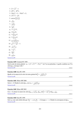 n
   1. 1 + 1
          n                − e.
   2. chα n − shα n.
   3. 2 ln(n3 + 1) − 3 ln(n2 + 1).
      √         √
   4. n n + 1 − n n.
                         n3 +1
   5. arccos             n3 +2
                                  .
           an
   6.   1+a2n
                 .
         (−1)  n
   7.   √          .
           n2 +n
        (−1)n
   8.     ln n .
                     √
        1+(−1)n n
   9.          n         .
        2.4.6...(2n)
  10.         nn       .
        1!+2!+···+n!
  11.        (n+2)!        .
        1!−2!+···±n!
  12.      (n+1)!    .
             (−1)n
  13.   ln n+sin(2nπ/3) .
                            n
  14.       1 + (−1) − 1.
                 √
                  n
                   n
  15.   √ (−1) n .
         n+(−1)
               √
        (−1)[ n ]
  16.        n       .
        (ln n) n
  17.    nln n
                 .
            1
  18.   (ln n)ln n
                   .
Correction                                                                                                              [004413]



Exercice 1439 Centrale PC 1999
Soit la suite de terme général : un = (n4 + n2 )1/4 − P(n)1/3 où P est un polynôme. A quelle condition sur P la
série ∑ un converge-t-elle ?
Correction                                                                                                              [004414]



Exercice 1440 Ensi PC 1999
                                                          (−1)              n
Quelle est la nature de la série de terme général ln 1 + √                        ?
                                                                         n(n+1)
Correction                                                                                                              [004415]



Exercice 1441 Mines MP 2000
                                                              n
Soit α  0. Étudier la série ∑ un , avec un = √ (−1)                ·
                                                α    n +(−1)n
Correction                                                                                                              [004416]



Exercice 1442 Mines MP 2003
                                                          n                           n
Si α  0, donner la nature des séries ∑n≥2 (−1)n +nα , ∑n≥2 ln 1 + (−1)
                                             (−1)
                                                                    nα
                                                                                                     1
                                                                                          et ∑n≥2 n ln n .
Correction                                                                                                              [004417]



Exercice 1443 Ensi PC 1999
                                        u2n+1             u2n
Soit (un ) une suite réelle telle que    u2n    → a et   u2n−1    → b lorsque n → ∞. Étudier la convergence de ∑ un .
Correction                                                                                                              [004418]




                                                                   221
 