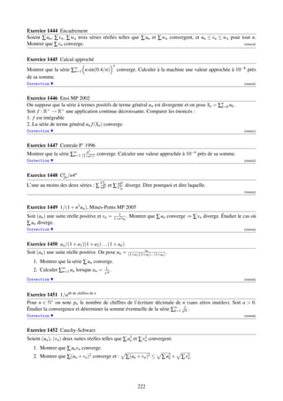 Exercice 1444 Encadrement
Soient ∑ un , ∑ vn , ∑ wn trois séries réelles telles que ∑ un et ∑ wn convergent, et un ≤ vn ≤ wn pour tout n.
Montrer que ∑ vn converge.                                                                               [004419]




Exercice 1445 Calcul approché
                                               n
Montrer que la série ∑∞ n sin(0.4/n)
                      n=1                          converge. Calculer à la machine une valeur approchée à 10−8 près
de sa somme.
Correction                                                                                                      [004420]



Exercice 1446 Ensi MP 2002
On suppose que la série à termes positifs de terme général un est divergente et on pose Sn = ∑n uk .
                                                                                              k=0
Soit f : R+ → R+ une application continue décroissante. Comparer les énoncés :
1. f est intégrable
2. La série de terme général un f (Sn ) converge.
Correction                                                                                                      [004421]



Exercice 1447 Centrale P’ 1996
                                2
Montrer que la série ∑∞ (1+n2 )2 converge. Calculer une valeur approchée à 10−4 près de sa somme.
                      n=1
                          n

Correction                                                                                                      [004422]



Exercice 1448 C2n /n4n
               n

                                    2n Cn   n4       n
L’une au moins des deux séries : ∑ n4n et ∑ Cn diverge. Dire pourquoi et dire laquelle.
                                                    2n
                                                                                                                [004423]




Exercice 1449 1/(1 + n2 un ), Mines-Ponts MP 2005
                                                 1
Soit (un ) une suite réelle positive et vn =   1+n2 un
                                                       .   Montrer que ∑ un converge ⇒ ∑ vn diverge. Étudier le cas où
∑ un diverge.
Correction                                                                                                      [004424]




Exercice 1450 an /(1 + a1 )(1 + a2 ) . . . (1 + an )
                                                                     an
Soit (an ) une suite réelle positive. On pose un =         (1+a1 )(1+a2 )...(1+an ) .
   1. Montrer que la série ∑ un converge.
                                         1
   2. Calculer ∑∞ un lorsque an =
                n=1
                                         √ .
                                          n
Correction                                                                                                      [004425]




Exercice 1451 1/anb de chiffres de n
Pour n ∈ N∗ on note pn le nombre de chiffres de l’écriture décimale de n (sans zéros inutiles). Soit a  0.
Étudier la convergence et déterminer la somme éventuelle de la série ∑∞ a1k .
                                                                      k=1 p
Correction                                                                                                      [004426]



Exercice 1452 Cauchy-Schwarz
Soient (un ), (vn ) deux suites réelles telles que ∑ u2 et ∑ v2 convergent.
                                                      n       n

   1. Montrer que ∑ un vn converge.
   2. Montrer que ∑(un + vn )2 converge et :             ∑(un + vn )2 ≤          ∑ u2 +
                                                                                    n     ∑ v2 .
                                                                                             n




                                                                 222
 