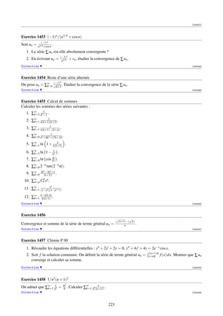 [004427]




Exercice 1453 (−1)n /(n3/4 + cos n)
              (−1)n
Soit un =   n3/4 +cos n
                        .
   1. La série ∑ un est-elle absolument convergente ?
                            (−1)n
   2. En écrivant un =       n3/4
                                      + vn , étudier la convergence de ∑ un .
Correction                                                                                                         [004428]



Exercice 1454 Reste d’une série alternée
                  (−1)      k
On pose un = ∑∞ √k+1 . Étudier la convergence de la série ∑ un .
              k=n
Correction                                                                                                         [004429]



Exercice 1455 Calcul de sommes
Calculer les sommes des séries suivantes :
   1. ∑∞ k21 .
       k=2 −1
              1
   2. ∑∞ k(k+1)(k+2) .
       k=1
               1
   3. ∑∞ k(k+1)...(k+p) .
       k=1
                 1
   4. ∑∞ k3 +8k2 +17k+10 .
       k=0
                   2
   5. ∑∞ ln 1 + k(k+3) .
       k=1

   6. ∑∞ ln 1 − k12 .
       k=2
   7. ∑∞ ln cos 2k .
       k=0
                α

   8. ∑∞ 2−k tan(2−k α).
       k=0
                3
             −3k +1   2
   9. ∑∞ 2k (k+3)! .
       k=0
          p
 10. ∑∞ Cn xn .
      n=p
               x       k
 11. ∑∞ (1−xk )(1−xk+1 ) .
      k=1

 12. ∑∞ k−n[k/n] .
      k=1 k(k+1)
Correction                                                                                                         [004430]



Exercice 1456
                                                                      √     √
                                                                       n+1 − n
Convergence et somme de la série de terme général un =                    n      .
Correction                                                                                                         [004431]



Exercice 1457 Chimie P 90
   1. Résoudre les équations différentielles : y + 2y + 2y = 0, y + 4y + 4y = 2e−x cos x.
                                                                                      (n+1)π
   2. Soit f la solution commune. On déﬁnit la série de terme général un =           x=nπ      f (x) dx. Montrer que ∑ un
      converge et calculer sa somme.
Correction                                                                                                         [004432]




Exercice 1458 1/n2 (n + 1)2
                                π2
On admet que ∑∞ k12 =
              k=1               6 .             k=1
                                                       1
                                      Calculer ∑∞ k2 (k+1)2 .
Correction                                                                                                         [004433]




                                                                223
 