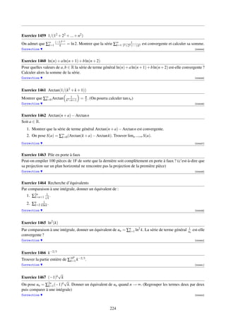 Exercice 1459 1/(12 + 22 + ... + n2 )
                         k+1
On admet que ∑∞ (−1)
              k=1  k                                         k=1
                                                                      1
                               = ln 2. Montrer que la série ∑∞ 12 +22 +···+k2 est convergente et calculer sa somme.
Correction                                                                                                     [004434]




Exercice 1460 ln(n) + a ln(n + 1) + b ln(n + 2)
Pour quelles valeurs de a, b ∈ R la série de terme général ln(n) + a ln(n + 1) + b ln(n + 2) est-elle convergente ?
Calculer alors la somme de la série.
Correction                                                                                                     [004435]




Exercice 1461 Arctan(1/(k2 + k + 1))
                                   1
Montrer que ∑∞ Arctan
             k=0               k2 +k+1
                                         = π . (On pourra calculer tan sn )
                                           2
Correction                                                                                                     [004436]




Exercice 1462 Arctan(n + a) − Arctan n
Soit a ∈ R.
   1. Montrer que la série de terme général Arctan(n + a) − Arctan n est convergente.
   2. On pose S(a) = ∑∞ (Arctan(k + a) − Arctan k). Trouver lima→+∞ S(a).
                      k=0

Correction                                                                                                     [004437]



Exercice 1463 Pile en porte à faux
Peut-on empiler 100 pièces de 1F de sorte que la dernière soit complètement en porte à faux ? (c’est-à-dire que
sa projection sur un plan horizontal ne rencontre pas la projection de la première pièce)
Correction                                                                                                     [004438]



Exercice 1464 Recherche d’équivalents
Par comparaison à une intégrale, donner un équivalent de :
   1. ∑2n   √1
       k=n+1 k .
            1
   2. ∑n k ln k .
       k=2
Correction                                                                                                     [004439]




Exercice 1465 ln2 (k)
Par comparaison à une intégrale, donner un équivalent de un = ∑n ln2 k. La série de terme général
                                                               k=1
                                                                                                         1
                                                                                                         un   est-elle
convergente ?
Correction                                                                                                     [004440]




Exercice 1466 k−2/3
                                   9
Trouver la partie entière de ∑10 k−2/3 .
                              k=1
Correction                                                                                                     [004441]


                   √
Exercice 1467 (−1)k k
                         √
On pose un = ∑2n (−1)k k. Donner un équivalent de un quand n → ∞. (Regrouper les termes deux par deux
               k=1
puis comparer à une intégrale)
Correction                                                                                                     [004442]




                                                            224
 