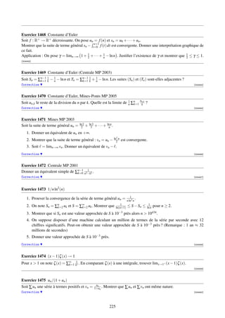 Exercice 1468 Constante d’Euler
Soit f : R+ → R+ décroissante. On pose un = f (n) et sn = u0 + · · · + un .
                                            n+1
Montrer que la suite de terme général sn − t=0 f (t) dt est convergente. Donner une interprétation graphique de
ce fait.
Application : On pose γ = limn→∞ 1 + 1 + · · · + 1 − ln n . Justiﬁer l’existence de γ et montrer que 1 ≤ γ ≤ 1.
                                         2        n                                                  2
[004443]



Exercice 1469 Constante d’Euler (Centrale MP 2003)
Soit Sn = ∑k=1 1 − 1 − ln n et Tn = ∑n−1 1 + 1 − ln n. Les suites (Sn ) et (Tn ) sont-elles adjacentes ?
           n−1
               k   n                 k=1 k   n
Correction                                                                                                               [004444]



Exercice 1470 Constante d’Euler, Mines-Ponts MP 2005
                                                                                             un,k
Soit un,k le reste de la division du n par k. Quelle est la limite de 1 ∑n
                                                                      n k=1                   k     ?
Correction                                                                                                               [004445]



Exercice 1471 Mines MP 2003
                                      ln 2
Soit la suite de terme général un =    2     + ln 3 + · · · + ln n .
                                                3              n
    1. Donner un équivalent de un en +∞.
                                                                       2
    2. Montrer que la suite de terme général : vn = un − ln2 n est convergente.
    3. Soit = limn→∞ vn . Donner un équivalent de vn − .
Correction                                                                                                               [004446]



Exercice 1472 Centrale MP 2001
Donner un équivalent simple de ∑n−1 n2 −k2 .
                                k=0
                                       1

Correction                                                                                                               [004447]




Exercice 1473 1/n ln2 (n)
                                                                                    1
    1. Prouver la convergence de la série de terme général un =                  n ln2 n
                                                                                         .
                                                                          1                          1
    2. On note Sn = ∑n uk et S = ∑∞ uk . Montrer que
                     k=2          k=2                                  ln(n+1)   ≤ S − Sn ≤         ln n   pour n ≥ 2.
    3. Montrer que si Sn est une valeur approchée de S à 10−3 près alors n  10434 .
    4. On suppose disposer d’une machine calculant un million de termes de la série par seconde avec 12
       chiffres signiﬁcatifs. Peut-on obtenir une valeur approchée de S à 10−3 près ? (Remarque : 1 an ≈ 32
       millions de secondes)
    5. Donner une valeur approchée de S à 10−3 près.
Correction                                                                                                               [004448]




Exercice 1474 (x − 1)ζ (x) → 1
Pour x  1 on note ζ (x) = ∑∞ k1x . En comparant ζ (x) à une intégrale, trouver limx→1+ (x − 1)ζ (x).
                            k=1
                                                                                                                         [004449]




Exercice 1475 un /(1 + un )
                                                     un
Soit ∑ un une série à termes positifs et vn =       1+un .   Montrer que ∑ un et ∑ vn ont même nature.
Correction                                                                                                               [004450]




                                                                 225
 