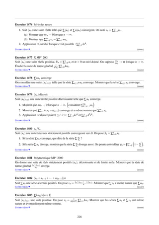 Exercice 1476 Série des restes
   1. Soit (un ) une suite réelle telle que ∑ |un | et ∑ n|un | convergent. On note vn = ∑∞ uk .
                                                                                          k=n
        (a) Montrer que nvn → 0 lorsque n → ∞.
       (b) Montrer que ∑∞ vn = ∑∞ nun .
                        n=1     n=1
   2. Application : Calculer lorsque c’est possible : ∑∞ krk .
                                                       k=1

Correction                                                                                                        [004451]



Exercice 1477 X MP∗ 2001
                                                                                               Un
Soit (un ) une suite réelle positive, Un = ∑n ui et α  0 un réel donné. On suppose
                                             i=0                                               nun   → α lorsque n → ∞.
Étudier la suite de terme général n21un ∑n kuk .
                                         k=0
Correction                                                                                                        [004452]



Exercice 1478 ∑ nun converge
On considère une suite (un )n≥1 telle que la série ∑n≥1 n un converge. Montrer que la série ∑n≥1 un converge.
Correction                                                                                                        [004453]




Exercice 1479 (un ) décroit
Soit (un )n≥1 une suite réelle positive décroissante telle que ∑ un converge.

   1. Montrer que nun → 0 lorsque n → ∞. considérer ∑2n
                                                     k=n+1 uk

   2. Montrer que ∑∞ n(un − un+1 ) converge et a même somme que ∑∞ un .
                   n=1                                           n=1
   3. Application : calculer pour 0 ≤ r  1 : ∑∞ krk et ∑∞ k2 rk .
                                               k=1       k=1

Correction                                                                                                        [004454]



Exercice 1480 un /Sn
Soit (un ) une suite à termes strictement positifs convergeant vers 0. On pose Sn = ∑n uk .
                                                                                     k=0

   1. Si la série ∑ un converge, que dire de la série ∑ un ?
                                                        Sn
                                                                                                            uk
   2. Si la série ∑ un diverge, montrer que la série ∑ un diverge aussi. On pourra considérer pn = ∏n
                                                       Sn                                           k=1 1 − Sk .

Correction                                                                                                        [004455]



Exercice 1481 Polytechnique MP∗ 2000
On donne une suite de réels strictement positifs (an ), décroissante et de limite nulle. Montrer que la série de
terme général an −an+1 diverge.
                  an
Correction                                                                                                        [004456]




Exercice 1482 (un + un+1 + · · · + u2n−1 )/n
                                                      un +un+1 +···+u2n−1
Soit ∑ un une série à termes positifs. On pose vn =            n          .   Montrer que ∑ vn a même nature que ∑ un .
Correction                                                                                                        [004457]




Exercice 1483 ∑ kuk /n(n + 1)
                                                    1
Soit (un )n≥1 une suite positive. On pose vn =   n(n+1)   ∑n kuk . Montrer que les séries ∑ un et ∑ vn ont même
                                                           k=1
nature et éventuellement même somme.
Correction                                                                                                        [004458]




                                                          226
 