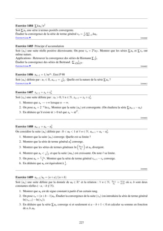 Exercice 1484 ∑ kuk /n2
Soit ∑ un une série à termes positifs convergente.
                                                                      1
Étudier la convergence de la série de terme général vn =              n2   ∑n kuk .
                                                                            k=1
Correction                                                                                                                [004459]



Exercice 1485 Principe d’accumulation
Soit (un ) une suite réelle positive décroissante. On pose vn = 2n u2n . Montrer que les séries ∑ un et ∑ vn ont
même nature.
Applications : Retrouver la convergence des séries de Riemann ∑ n1 .α
                                                     1
Étudier la convergence des séries de Bertrand : ∑ n(ln n)α .
Correction                                                                                                                [004460]



Exercice 1486 un+1 = 1/neun . Ensi P 90
                                          1
Soit (un ) déﬁnie par : u1 ∈ R, un+1 =   neun .   Quelle est la nature de la série ∑ un ?
Correction                                                                                                                [004461]



                           2
Exercice 1487 xn+1 = xn + xn
                                                                2
Soit (xn ) une suite déﬁnie par : x0  0, ∀ n ∈ N, xn+1 = xn + xn .
   1. Montrer que xn → +∞ lorsque n → ∞.
   2. On pose un = 2−n ln xn . Montrer que la suite (un ) est convergente. (On étudiera la série ∑ un+1 − un )
                                                           n
   3. En déduire qu’il existe α  0 tel que xn ∼ α 2 .
                                                                                                                          [004462]




Exercice 1488 un+1 = un − u2
                           n
On considère la suite (un ) déﬁnie par : 0  u0  1 et ∀ n ∈ N, un+1 = un − u2 .
                                                                             n

   1. Montrer que la suite (un ) converge. Quelle est sa limite ?
   2. Montrer que la série de terme général u2 converge.
                                             n
                                                               un+1
   3. Montrer que les séries de termes généraux ln              un         et un divergent.
                           1
   4. Montrer que un     n+1   et que la suite (nun ) est croissante. On note sa limite.
                      −vn
   5. On pose un =    n .   Montrer que la série de terme général vn+1 − vn converge.
                                         1
   6. En déduire que un est équivalent à n .
                                                                                                                          [004463]




Exercice 1489 un+1 /un = (n + a)/(n + b)
                                                                                              un+1
Soit (un ) une suite déﬁnie par la donnée de u0 ∈ R∗ et la relation : ∀ n ∈ N,                 un    =   n+a
                                                                                                         n+b   où a, b sont deux
constantes réelles (−a, −b ∈ N).
                           /
   1. Montrer que un est de signe constant à partir d’un certain rang.
   2. On pose vn = (n +b −1)un . Étudier la convergence de la suite (vn ) (on introduira la série de terme général
      ln(vn+1 ) − ln(vn )).
   3. En déduire que la série ∑ un converge si et seulement si a − b + 1  0 et calculer sa somme en fonction
      de a, b, u0 .



                                                               227
 