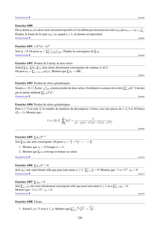 Correction                                                                                                       [004464]



Exercice 1490
On se donne u1 et a deux réels strictement positifs et l’on déﬁnit par récurrence la suite (un ) par un+1 = un + na1un ·
Étudiez la limite de la suite (un ), et, quand a ≤ 1, en donner un équivalent.
Correction                                                                                                       [004465]




Exercice 1491 1/kα (n − k)α
Soit α  0. On pose un = ∑n−1 kα (n−k)α . Étudier la convergence de ∑ un .
                          k=1
                                   1

Correction                                                                                                       [004466]



Exercice 1492 Produit de Cauchy de trois séries
Soient ∑ an , ∑ bn , ∑ cn trois séries absolument convergentes de sommes A, B, C.
On pose un = ∑i+ j+k=n ai b j ck . Montrer que ∑ un = ABC.
                                                                                                                 [004467]



Exercice 1493 Produit de séries géométriques
                            1
Soient a ∈ [0, 1[. Écrire(1−a)2
                                  comme produit de deux séries. En déduire la somme de la série ∑∞ kak . Calculer
                                                                                                 k=0
par la même méthode       ∞
                        ∑k=0  k 2 ak .
Correction                                                                                                       [004468]



Exercice 1494 Produit de séries géométriques
Pour n ∈ N on note Tn le nombre de manières de décomposer n francs avec des pièces de 1, 2, 5 et 10 francs
(T0 = 1). Montrer que :
                                             ∞
                                                                                1
                             ∀ x ∈ [0, 1[,   ∑ Tk xk = (1 − x)(1 − x2 )(1 − x5 )(1 − x10 ) .
                                             k=0

                                                                                                                 [004469]




Exercice 1495 ∑ uk /2n−k
Soit ∑ un une série convergente. On pose vn =       un
                                                    1    + un−1 + · · · + u0 .
                                                             2            2n
   1. Montrer que vn → 0 lorsque n → ∞.
   2. Montrer que ∑ vn converge et donner sa valeur.
Correction                                                                                                       [004470]



Exercice 1496 ∑ an /n p = 0
                                                                   a
Soit (an ) une suite bornée telle que pour tout entier p ≥ 2 : ∑∞ nn = 0. Montrer que : ∀ n ∈ N∗ , an = 0.
                                                                n=1 p
Correction                                                                                                       [004471]



Exercice 1497 ∑ xkn = 0
Soit ∑n≥1 xn une série absolument convergente telle que pour tout entier k ≥ 1 on a ∑∞ xkn = 0.
                                                                                     n=1
Montrer que : ∀ n ∈ N∗ , xn = 0.
Correction                                                                                                       [004472]



Exercice 1498 Césaro
                                                              k     k+1       Ck+1
   1. Soient k, p ∈ N avec k ≤ p. Montrer que ∑n=k Cn −Cn
                                               p
                                                       2n                 =    p+1
                                                                               2p .


                                                              228
 