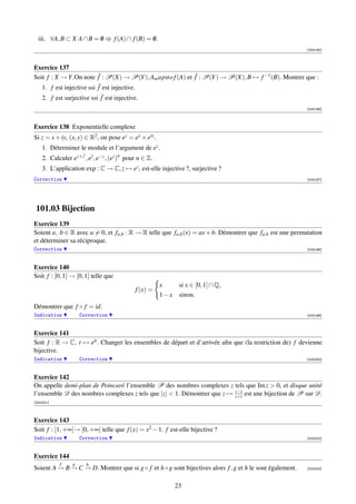 iii. ∀A, B ⊂ X A ∩ B = 0
                         /           f (A) ∩ f (B) = 0.
                                                     /
                                                                                                          [000195]



Exercice 137
Soit f : X → Y .On note fˆ : P(X) → P(Y ), Am apsto f (A) et f˜ : P(Y ) → P(X), B → f −1 (B). Montrer que :
   1. f est injective ssi fˆ est injective.
    2. f est surjective ssi f˜ est injective.
                                                                                                          [000196]



Exercice 138 Exponentielle complexe
Si z = x + iy, (x, y) ∈ R2 , on pose ez = ex × eiy .
    1. Déterminer le module et l’argument de ez .
    2. Calculer ez+z , ez , e−z , (ez )n pour n ∈ Z.
    3. L’application exp : C → C, z → ez , est-elle injective ?, surjective ?
Correction                                                                                                [000197]




 101.03 Bijection
Exercice 139
Soient a, b ∈ R avec a = 0, et fa,b : R → R telle que fa,b (x) = ax + b. Démontrer que fa,b est une permutation
et déterminer sa réciproque.
Correction                                                                                                [000198]



Exercice 140
Soit f : [0, 1] → [0, 1] telle que
                                                          x      si x ∈ [0, 1] ∩ Q,
                                             f (x) =
                                                          1−x    sinon.
Démontrer que f ◦ f = id.
Indication           Correction                                                                           [000199]



Exercice 141
Soit f : R → C, t → eit . Changer les ensembles de départ et d’arrivée aﬁn que (la restriction de) f devienne
bijective.
Indication           Correction                                                                           [000200]



Exercice 142
On appelle demi-plan de Poincaré l’ensemble P des nombres complexes z tels que Im z  0, et disque unité
l’ensemble D des nombres complexes z tels que |z|  1. Démontrer que z → z−i est une bijection de P sur D.
                                                                         z+i
[000201]



Exercice 143
Soit f : [1, +∞[→ [0, +∞[ telle que f (x) = x2 − 1. f est-elle bijective ?
Indication           Correction                                                                           [000202]



Exercice 144
           f     g     h
Soient A → B → C → D. Montrer que si g ◦ f et h ◦ g sont bijectives alors f , g et h le sont également.
         − − −                                                                                            [000203]



                                                                23
 