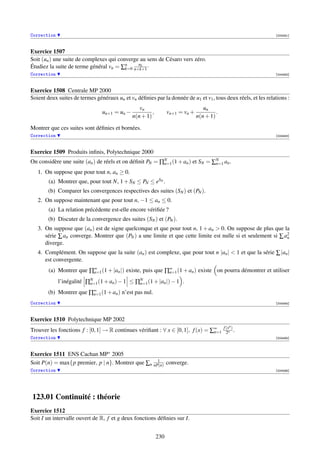 Correction                                                                                                     [004481]



Exercice 1507
Soit (un ) une suite de complexes qui converge au sens de Césaro vers zéro.
                                              uk
Étudiez la suite de terme général vn = ∑n n+k+1 ·
                                         k=0
Correction                                                                                                     [004482]



Exercice 1508 Centrale MP 2000
Soient deux suites de termes généraux un et vn déﬁnies par la donnée de u1 et v1 , tous deux réels, et les relations :
                                                 vn                               un
                                un+1 = un −            ,         vn+1 = vn +            .
                                              n(n + 1)                         n(n + 1)

Montrer que ces suites sont déﬁnies et bornées.
Correction                                                                                                     [004483]



Exercice 1509 Produits inﬁnis, Polytechnique 2000
On considère une suite (an ) de réels et on déﬁnit PN = ∏N (1 + an ) et SN = ∑N an .
                                                         n=1                  n=1

   1. On suppose que pour tout n, an ≥ 0.
        (a) Montrer que, pour tout N, 1 + SN ≤ PN ≤ eSN .
        (b) Comparer les convergences respectives des suites (SN ) et (PN ).
   2. On suppose maintenant que pour tout n, −1 ≤ an ≤ 0.
        (a) La relation précédente est-elle encore vériﬁée ?
        (b) Discuter de la convergence des suites (SN ) et (PN ).
   3. On suppose que (an ) est de signe quelconque et que pour tout n, 1 + an  0. On suppose de plus que la
      série ∑ an converge. Montrer que (PN ) a une limite et que cette limite est nulle si et seulement si ∑ a2
                                                                                                              n
      diverge.
   4. Complément. On suppose que la suite (an ) est complexe, que pour tout n |an |  1 et que la série ∑ |an |
      est convergente.
        (a) Montrer que ∏∞ (1 + |an |) existe, puis que ∏∞ (1 + an ) existe on pourra démontrer et utiliser
                         n=1                             n=1

             l’inégalité ∏N (1 + an ) − 1 ≤ ∏N (1 + |an |) − 1 .
                          n=1                n=1

        (b) Montrer que ∏∞ (1 + an ) n’est pas nul.
                         n=1

Correction                                                                                                     [004484]



Exercice 1510 Polytechnique MP 2002
                                                                                            f (xn )
Trouver les fonctions f : [0, 1] → R continues vériﬁant : ∀ x ∈ [0, 1], f (x) = ∑∞
                                                                                 n=1          2n .
Correction                                                                                                     [004485]



Exercice 1511 ENS Cachan MP∗ 2005
                                                    1
Soit P(n) = max{p premier, p | n}. Montrer que ∑n nP(n) converge.
Correction                                                                                                     [004486]




123.01 Continuité : théorie
Exercice 1512
Soit I un intervalle ouvert de R, f et g deux fonctions déﬁnies sur I.


                                                           230
 