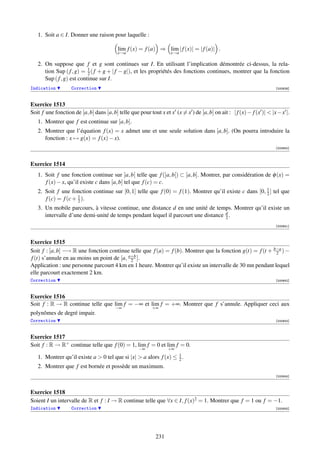 1. Soit a ∈ I. Donner une raison pour laquelle :

                                         lim f (x) = f (a) ⇒ lim | f (x)| = | f (a)| .
                                         x→a                      x→a

   2. On suppose que f et g sont continues sur I. En utilisant l’implication démontrée ci-dessus, la rela-
                           1
      tion Sup ( f , g) = 2 ( f + g + | f − g|), et les propriétés des fonctions continues, montrer que la fonction
      Sup ( f , g) est continue sur I.
Indication         Correction                                                                                       [000639]



Exercice 1513
Soit f une fonction de [a, b] dans [a, b] telle que pour tout x et x (x = x ) de [a, b] on ait : | f (x)− f (x )|  |x−x |.
   1. Montrer que f est continue sur [a, b].
   2. Montrer que l’équation f (x) = x admet une et une seule solution dans [a, b]. (On pourra introduire la
      fonction : x → g(x) = f (x) − x).
                                                                                                                    [000640]



Exercice 1514
   1. Soit f une fonction continue sur ]a, b[ telle que f (]a, b[) ⊂ [a, b]. Montrer, par considération de φ (x) =
      f (x) − x, qu’il existe c dans [a, b] tel que f (c) = c.
   2. Soit f une fonction continue sur [0, 1] telle que f (0) = f (1). Montrer qu’il existe c dans [0, 1 ] tel que
                                                                                                       2
      f (c) = f (c + 1 ).
                     2
   3. Un mobile parcours, à vitesse continue, une distance d en une unité de temps. Montrer qu’il existe un
      intervalle d’une demi-unité de temps pendant lequel il parcourt une distance d .
                                                                                   2
                                                                                                                    [000641]



Exercice 1515
Soit f : [a, b] −→ R une fonction continue telle que f (a) = f (b). Montrer que la fonction g(t) = f (t + b−a ) −
                                                                                                           2
f (t) s’annule en au moins un point de [a, a+b ].
                                            2
Application : une personne parcourt 4 km en 1 heure. Montrer qu’il existe un intervalle de 30 mn pendant lequel
elle parcourt exactement 2 km.
Correction                                                                                                          [000642]



Exercice 1516
Soit f : R → R continue telle que lim f = −∞ et lim f = +∞. Montrer que f s’annule. Appliquer ceci aux
                                        −∞               +∞
polynômes de degré impair.
Correction                                                                                                          [000643]



Exercice 1517
Soit f : R → R+ continue telle que f (0) = 1, lim f = 0 et lim f = 0.
                                                   −∞            +∞

   1. Montrer qu’il existe a  0 tel que si |x|  a alors f (x) ≤ 1 .
                                                                  2
   2. Montrer que f est bornée et possède un maximum.
                                                                                                                    [000644]



Exercice 1518
Soient I un intervalle de R et f : I → R continue telle que ∀x ∈ I, f (x)2 = 1. Montrer que f = 1 ou f = −1.
Indication         Correction                                                                                       [000645]




                                                           231
 