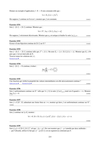 Donner un exemple d’application f : R → R non constante telle que :

                                                 ∀x ∈ R, f (x) = f (x2 ).

On suppose f continue en 0 et en 1, montrer que f est constante.                                                 [000657]




Exercice 1531
Soit f : [0, 1] → [0, 1] continue. Montrer que :

                                          ∀n ∈ N∗ , ∃an ∈ [0, 1], f (an ) = an .
                                                                             n

On suppose f strictement décroissante. Montrer que an est unique et étudier la suite (an )n∈N∗ .                 [000658]




Exercice 1532
Existe-t-il une bijection continue de [0, 1[ sur R ?                                                             [000659]




Exercice 1533
Soit f : [0, 1] → [0, 1] continue telle que f 2 = f (∗). On note E f = {x ∈ [0, 1]| f (x) = x}. Montrer que E f = 0
                                                                                                                  /
puis que c’est un intervalle de R.
Trouver toutes les solutions de (∗).
Correction                                                                                                       [000660]



Exercice 1534
Soit f : [0, 1] → R continue, évaluer :
                                                        n
                                                                    k
                                                 lim
                                                 n→∞
                                                       ∑ (−1)k f    n
                                                                      .
                                                       k=1
                                                                                                                 [000661]



Exercice 1535
Une fonction qui vériﬁe la propriété des valeurs intermédiaires est-elle nécessairement continue ?
Indication        Correction                                                                                     [000662]



Exercice 1536
Soit f uniformément continue sur R+ telle que ∀x ≥ 0, la suite ( f (xn))n∈N tend vers 0 quand n → ∞. Montrer
lim f (x) = 0.                                                                                        [000663]
x→∞


Exercice 1537
Soit f ∈ C(R+ , R) admettant une limite ﬁnie en +∞, montrer qu’alors f est uniformément continue sur R+ .
[000664]



Exercice 1538
Soit f continue sur [a, b], montrer :

                           ∀ε  0, ∃k ∈ R, ∀(x, y) ∈ [a, b]2 , | f (x) − f (y)| ≤ k |x − y| + ε.

                                                                                                                 [000665]



Exercice 1539
Soit ( f , g) ∈ C([0, 1], [0, 1])2 , tel que : f g = g f . On veut montrer que f − g s’annulle par deux méthodes :
– par l’absurde, utiliser le fait que ( f − g)([0, 1]) est un segment ne contenant pas 0.


                                                             233
 