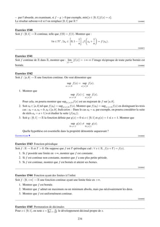 – par l’absurde, en examinant, si f − g  0 par exemple, min{x ∈ [0, 1]| f (x) = x}.
Le résultat subsiste-t-il si l’on remplace [0, 1] par R ?                                                      [000666]




Exercice 1540
Soit f : [0, 1] → R continue, telle que f (0) = f (1). Montrer que :
                                                         1          1
                                ∀n ∈ N∗ , ∃xn ∈ 0, 1 −     , f xn +        = f (xn ) .
                                                         n          n
                                                                                                               [000667]



Exercice 1541
Soit f continue de R dans R, montrer que : lim | f (x)| = +∞ ⇔ l’image réciproque de toute partie bornée est
                                              |x|→∞
bornée.                                                                                                        [000668]



Exercice 1542
Soit f : [a, b] → R une fonction continue. On veut démontrer que
                                              sup f (x) = sup f (x).
                                             axb          a≤x≤b

   1. Montrer que
                                                  sup f (x) ≤ sup f (x).
                                                 axb         a≤x≤b

      Pour cela, on pourra montrer que supa≤x≤b f (x) est un majorant de f sur ]a, b[.
   2. Soit x0 ∈ [a, b] tel que f (x0 ) = supa≤x≤b f (x). Montrer que f (x0 ) = supaxb f (x) en distinguant les trois
      cas : x0 = a, x0 = b, x0 ∈]a, b[. Indication : Dans le cas x0 = a, par exemple, on pourra considérer la suite
      de réels an = a + 1/n et étudier la suite ( f (an )).
   3. Soit g : [0, 1] → R la fonction déﬁnie par g(x) = 0 si x ∈ [0, 1[ et g(x) = 1 si x = 1. Montrer que
                                                  sup g(x) = sup g(x).
                                                 0x1         0≤x≤1

      Quelle hypothèse est essentielle dans la propriété démontrée auparavant ?
Correction                                                                                                     [000669]



Exercice 1543 Fonction périodique
Soit f : R → R et T  0. On suppose que f est T -périodique cad : ∀ x ∈ R, f (x + T ) = f (x).
   1. Si f possède une limite en +∞, montrer que f est constante.
   2. Si f est continue non constante, montrer que f a une plus petite période.
   3. Si f est continue, montrer que f est bornée et atteint ses bornes.
                                                                                                               [003845]



Exercice 1544 Fonction ayant des limites à l’inﬁni
Soit f : [0, +∞[ → R une fonction continue ayant une limite ﬁnie en +∞.
   1. Montrer que f est bornée.
   2. Montrer que f admet un maximum ou un minimum absolu, mais pas nécéssairement les deux.
   3. Montrer que f est uniformément continue.
                                                                                                               [003846]



Exercice 1545 Permutation de décimales
                                  xk
Pour x ∈ [0, 1[, on note x = ∑∞ 10k le développement décimal propre de x.
                              k=1


                                                         234
 
