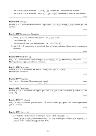 1. Soit f : [0, 1[ → [0, 1[ déﬁnie par : f (x) = ∑∞ x10k . Montrer que f est continue par morceaux.
                                                     k=1
                                                         k+1


   2. Soit g : [0, 1[ → [0, 1[ déﬁnie par : g(x) = ∑∞
                                                    k=1
                                                                x2k
                                                              102k−1
                                                                       + x102k . Déterminer les points où g est continue.
                                                                          2k−1


                                                                                                                    [003847]




Exercice 1546 max( f , g)
Soient f , g : R → R deux fonctions continues. On pose pour x ∈ R : h(x) = max f (x), g(x) . Montrer que h est
continue.
                                                                                                                    [003849]



Exercice 1547 Prolongement d’inégalités

   1. Soient f , g : R → R continues telles que : ∀ x, y ∈ Q, f (x)  g(x).
        (a) Montrer que f ≤ g.
        (b) Montrer qu’on n’a pas nécéssairement : ∀ x, y ∈ R, f (x)  g(x).
   2. Soit f : R → R continue dont la restriction à Q est strictement croissante. Montrer que f est strictement
      croissante.
                                                                                                                    [003850]




Exercice 1548 Étude d’un sup
Soit f : R → R uniformément continue. On pose g(x) = sup f ([x, x + 1]) . Montrer que g est continue.
Même question en supposant seulement f continue.                                                                    [003851]




Exercice 1549 Weierstrass
Soient f , g : [a, b] → R continues. On pose h(t) = sup{ f (x) + tg(x) tq x ∈ [a, b]}.
Montrer que h est continue.
                                                                                                                    [003852]



Exercice 1550 Weierstrass
Soit f : [a, b] → R continue. Montrer que sup f = sup f .                                                           [003853]
                                             [a,b]    ]a,b[



Exercice 1551 Weierstrass
Soient f , g : [a, b] → R continues. On suppose que : ∀ x ∈ [a, b], f (x)  g(x)  0. Montrer qu’il existe k  1 tel
que f  kg.
                                                                                                                    [003854]



Exercice 1552 TVI à l’inﬁni
Soit f : [0, +∞[ → R continue ayant une limite ∈ R en +∞. Montrer que f prend toute valeur comprise entre
f (0) et ( exclu).
                                                                                                                    [003855]




Exercice 1553 f (x) = g(x)

   1. Soit f : [0, 1] → [0, 1] continue. Montrer qu’il existe x ∈ [0, 1] tel que f (x) = x.
   2. Soient f , g : [0, 1] → [0, 1] continues telles que f ◦ g = g ◦ f . Montrer qu’il existe x ∈ [0, 1] tel que f (x) =
      g(x) (on pourra s’intéresser aux points ﬁxes de f ).




                                                          235
 