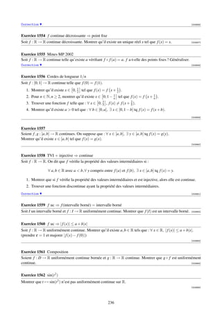 Correction                                                                                                    [003856]



Exercice 1554 f continue décroissante ⇒ point ﬁxe
Soit f : R → R continue décroissante. Montrer qu’il existe un unique réel x tel que f (x) = x.                [003857]




Exercice 1555 Mines MP 2002
Soit f : R → R continue telle qu’existe a vériﬁant f ◦ f (a) = a. f a-t-elle des points ﬁxes ? Généraliser.
Correction                                                                                                    [003858]



Exercice 1556 Cordes de longueur 1/n
Soit f : [0, 1] → R continue telle que f (0) = f (1).
   1. Montrer qu’il existe x ∈ 0, 2 tel que f (x) = f x + 1 .
                                  1
                                                          2
   2. Pour n ∈ N, n ≥ 2, montrer qu’il existe x ∈ 0, 1 − 1 tel que f (x) = f x + 1 .
                                                         n                       n
   3. Trouver une fonction f telle que : ∀ x ∈ 0, 3 , f (x) = f (x + 2 ).
                                                  5                  5
   4. Montrer qu’il existe a  0 tel que : ∀ b ∈ ]0, a], ∃ x ∈ [0, 1 − b] tq f (x) = f (x + b).
                                                                                                              [003859]



Exercice 1557
Soient f , g : [a, b] → R continues. On suppose que : ∀ x ∈ [a, b], ∃ y ∈ [a, b] tq f (x) = g(y).
Montrer qu’il existe x ∈ [a, b] tel que f (x) = g(x).
                                                                                                              [003860]



Exercice 1558 TVI + injective ⇒ continue
Soit f : R → R. On dit que f vériﬁe la propriété des valeurs intermédiaires si :

                 ∀ a, b ∈ R avec a  b, ∀ y compris entre f (a) et f (b), ∃ x ∈ [a, b] tq f (x) = y.

   1. Montrer que si f vériﬁe la propriété des valeurs intermédiaires et est injective, alors elle est continue.
   2. Trouver une fonction discontinue ayant la propriété des valeurs intermédiaires.
Correction                                                                                                    [003861]



Exercice 1559 f uc ⇒ f (intervalle borné) = intervalle borné
Soit I un intervalle borné et f : I → R uniformément continue. Montrer que f (I) est un intervalle borné.     [003862]




Exercice 1560 f uc ⇒ | f (x)| ≤ a + b|x|
Soit f : R → R uniformément continue. Montrer qu’il existe a, b ∈ R tels que : ∀ x ∈ R, | f (x)| ≤ a + b|x|.
(prendre ε = 1 et majorer | f (x) − f (0)|)
                                                                                                              [003863]



Exercice 1561 Composition
Soient f : D → R uniformément continue bornée et g : R → R continue. Montrer que g ◦ f est uniformément
continue.                                                                                         [003864]




Exercice 1562 sin(t 2 )
Montrer que t → sin(t 2 ) n’est pas uniformément continue sur R.
                                                                                                              [003865]




                                                         236
 