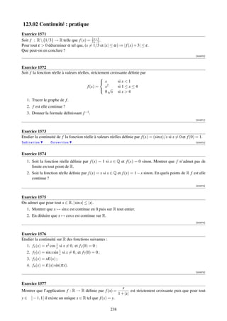 123.02 Continuité : pratique
Exercice 1571
                                          2 x+3
Soit f : R  {1/3} → R telle que f (x) = 3 x−1 .
Pour tout ε  0 déterminer α tel que, (x = 1/3 et |x| ≤ α) ⇒ | f (x) + 3| ≤ ε.
Que peut-on en conclure ?
                                                                                                              [000670]



Exercice 1572
Soit f la fonction réelle à valeurs réelles, strictement croissante déﬁnie par
                                                   
                                                    x        si x  1
                                          f (x) =    x2       si 1 ≤ x ≤ 4
                                                    √
                                                     8 x si x  4

   1. Tracer le graphe de f .
   2. f est elle continue ?
   3. Donner la formule déﬁnissant f −1 .
                                                                                                              [000671]



Exercice 1573
Etudier la continuité de f la fonction réelle à valeurs réelles déﬁnie par f (x) = (sin x)/x si x = 0 et f (0) = 1.
Indication        Correction                                                                                  [000672]



Exercice 1574
   1. Soit la fonction réelle déﬁnie par f (x) = 1 si x ∈ Q et f (x) = 0 sinon. Montrer que f n’admet pas de
      limite en tout point de R.
   2. Soit la fonction réelle déﬁnie par f (x) = x si x ∈ Q et f (x) = 1 − x sinon. En quels points de R f est elle
      continue ?
                                                                                                              [000673]



Exercice 1575
On admet que pour tout x ∈ R, | sin x| ≤ |x|.
   1. Montrer que x → sin x est continue en 0 puis sur R tout entier.
   2. En déduire que x → cos x est continue sur R.
                                                                                                              [000674]



Exercice 1576
Etudier la continuité sur R des fonctions suivantes :
   1. f1 (x) = x2 cos 1 si x = 0, et f1 (0) = 0 ;
                      x
   2. f2 (x) = sin x sin 1 si x = 0, et f2 (0) = 0 ;
                         x
   3. f3 (x) = xE(x) ;
   4. f4 (x) = E(x) sin(πx).
                                                                                                              [000675]



Exercice 1577
                                                                 x
Montrer que l’application f : R → R déﬁnie par f (x) =                est strictement croissante puis que pour tout
                                                              1 + |x|
y ∈ ] − 1, 1[ il existe un unique x ∈ R tel que f (x) = y.

                                                        238
 