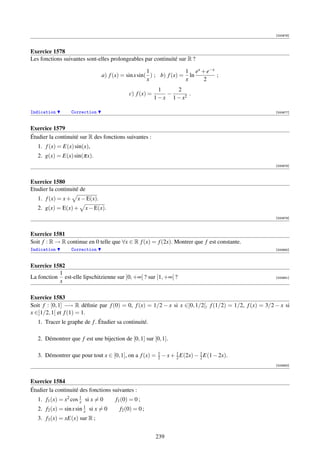 [000676]



Exercice 1578
Les fonctions suivantes sont-elles prolongeables par continuité sur R ?

                                                         1              1 ex + e−x
                                    a) f (x) = sin x sin( ) ; b) f (x) = ln        ;
                                                         x              x     2
                                                               1     2
                                                c) f (x) =        −       .
                                                             1 − x 1 − x2

Indication          Correction                                                                        [000677]



Exercice 1579
Étudier la continuité sur R des fonctions suivantes :
   1. f (x) = E(x) sin(x),
   2. g(x) = E(x) sin(πx).
                                                                                                      [000678]



Exercice 1580
Etudier la continuité de
   1. f (x) = x +     x − E(x).
   2. g(x) = E(x) +        x − E(x).
                                                                                                      [000679]



Exercice 1581
Soit f : R → R continue en 0 telle que ∀x ∈ R f (x) = f (2x). Montrer que f est constante.
Indication          Correction                                                                        [000680]



Exercice 1582
           1
La fonction est-elle lipschitzienne sur ]0, +∞[ ? sur [1, +∞[ ?                                       [000681]
           x

Exercice 1583
Soit f : [0, 1] −→ R déﬁnie par f (0) = 0, f (x) = 1/2 − x si x ∈]0, 1/2[, f (1/2) = 1/2, f (x) = 3/2 − x si
x ∈]1/2, 1[ et f (1) = 1.
   1. Tracer le graphe de f . Étudier sa continuité.

   2. Démontrer que f est une bijection de [0, 1] sur [0, 1].

   3. Démontrer que pour tout x ∈ [0, 1], on a f (x) = 1 − x + 2 E(2x) − 1 E(1 − 2x).
                                                       2
                                                               1
                                                                         2
                                                                                                      [000682]



Exercice 1584
Étudier la continuité des fonctions suivantes :
   1. f1 (x) = x2 cos 1 si x = 0
                      x                   f1 (0) = 0 ;
                           1
   2. f2 (x) = sin x sin   x   si x = 0     f2 (0) = 0 ;
   3. f3 (x) = xE(x) sur R ;


                                                             239
 