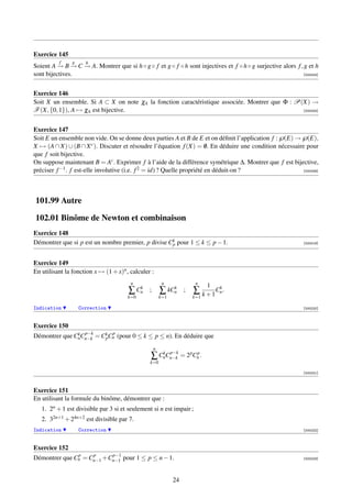 Exercice 145
          f     g     h
Soient A → B → C → A. Montrer que si h ◦ g ◦ f et g ◦ f ◦ h sont injectives et f ◦ h ◦ g surjective alors f , g et h
          − − −
sont bijectives.                                                                                             [000204]




Exercice 146
Soit X un ensemble. Si A ⊂ X on note χA la fonction caractéristique associée. Montrer que Φ : P(X) →
F (X, {0, 1}), A → χA est bijective.                                                            [000205]




Exercice 147
Soit E un ensemble non vide. On se donne deux parties A et B de E et on déﬁnit l’application f :℘(E) →℘(E),
X → (A ∩ X) ∪ (B ∩ X c ). Discuter et résoudre l’équation f (X) = 0. En déduire une condition nécessaire pour
                                                                         /
que f soit bijective.
On suppose maintenant B = Ac . Exprimer f à l’aide de la différence symétrique ∆. Montrer que f est bijective,
préciser f −1 . f est-elle involutive (i.e. f 2 = id) ? Quelle propriété en déduit-on ?                 [000206]




101.99 Autre

102.01 Binôme de Newton et combinaison
Exercice 148
Démontrer que si p est un nombre premier, p divise Ck pour 1 ≤ k ≤ p − 1.
                                                    p                                                         [000219]




Exercice 149
En utilisant la fonction x → (1 + x)n , calculer :
                                        n                n              n
                                          k                 k                1  k
                                       ∑ Cn     ;       ∑ kCn      ;   ∑ k + 1 Cn .
                                       k=0              k=1            k=1

Indication          Correction                                                                                [000220]



Exercice 150
               k p−k       p
Démontrer que CnCn−k = Ck Cn (pour 0 ≤ k ≤ p ≤ n). En déduire que
                        p

                                                    n
                                                   k p−k
                                                ∑ CnCn−k = 2 pCnp .
                                                k=0

                                                                                                              [000221]



Exercice 151
En utilisant la formule du binôme, démontrer que :
   1. 2n + 1 est divisible par 3 si et seulement si n est impair ;
   2. 32n+1 + 24n+2 est divisible par 7.
Indication          Correction                                                                                [000222]



Exercice 152
               p    p     p−1
Démontrer que Cn = Cn−1 +Cn−1 pour 1 ≤ p ≤ n − 1.                                                             [000223]




                                                              24
 