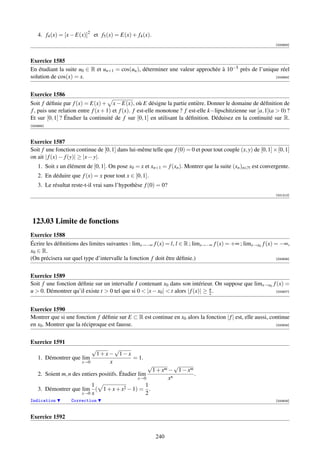 4. f4 (x) = [x − E(x)]2 et f5 (x) = E(x) + f4 (x).
                                                                                                               [000683]



Exercice 1585
En étudiant la suite u0 ∈ R et un+1 = cos(un ), déterminer une valeur approchée à 10−5 près de l’unique réel
solution de cos(x) = x.                                                                               [000684]




Exercice 1586
Soit f déﬁnie par f (x) = E(x) + x − E(x), où E désigne la partie entière. Donner le domaine de déﬁnition de
f , puis une relation entre f (x + 1) et f (x). f est-elle monotone ? f est-elle k−lipschitzienne sur [a, 1](a  0) ?
Et sur [0, 1] ? Étudier la continuité de f sur [0, 1] en utilisant la déﬁnition. Déduisez en la continuité sur R.
[000685]



Exercice 1587
Soit f une fonction continue de [0, 1] dans lui-même telle que f (0) = 0 et pour tout couple (x, y) de [0, 1] × [0, 1]
on ait | f (x) − f (y)| ≥ |x − y|.
    1. Soit x un élément de [0, 1]. On pose x0 = x et xn+1 = f (xn ). Montrer que la suite (xn )n∈N est convergente.
    2. En déduire que f (x) = x pour tout x ∈ [0, 1].
    3. Le résultat reste-t-il vrai sans l’hypothèse f (0) = 0?
                                                                                                               [001212]




 123.03 Limite de fonctions
Exercice 1588
Écrire les déﬁnitions des limites suivantes : limx→−∞ f (x) = l, l ∈ R ; limx→−∞ f (x) = +∞ ; limx→x0 f (x) = −∞,
x0 ∈ R.
(On précisera sur quel type d’intervalle la fonction f doit être déﬁnie.)                                   [000606]




Exercice 1589
Soit f une fonction déﬁnie sur un intervalle I contenant x0 dans son intérieur. On suppose que limx→x0 f (x) =
u  0. Démontrer qu’il existe t  0 tel que si 0  |x − x0 |  t alors | f (x)| ≥ u .
                                                                                  2                     [000607]




Exercice 1590
Montrer que si une fonction f déﬁnie sur E ⊂ R est continue en x0 alors la fonction | f | est, elle aussi, continue
en x0 . Montrer que la réciproque est fausse.                                                                [000608]




Exercice 1591
                         √     √
                          1+x− 1−x
    1. Démontrer que lim           = 1.
                     x→0     x
                                                     √          √
                                                      1 + xm − 1 − xm
    2. Soient m, n des entiers positifs. Étudier lim                  .
                                                 x→0         xn
                           1                        1
    3. Démontrer que lim ( 1 + x + x2 − 1) = .
                       x→0 x                        2
Indication        Correction                                                                                   [000609]



Exercice 1592


                                                         240
 