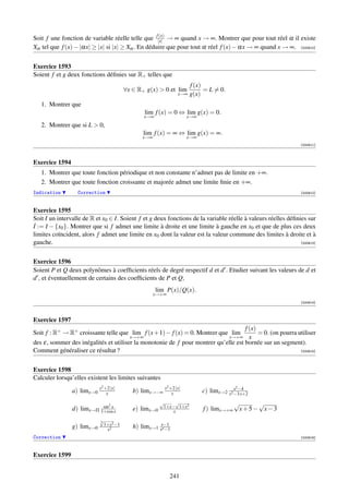 (x)
Soit f une fonction de variable réelle telle que f|x| → ∞ quand x → ∞. Montrer que pour tout réel α il existe
Xα tel que f (x) − |αx| ≥ |x| si |x| ≥ Xα . En déduire que pour tout α réel f (x) − αx → ∞ quand x → ∞. [000610]


Exercice 1593
Soient f et g deux fonctions déﬁnies sur R+ telles que
                                                                         f (x)
                                         ∀x ∈ R+ g(x)  0 et lim               = L = 0.
                                                                   x→∞   g(x)
   1. Montrer que
                                                 lim f (x) = 0 ⇔ lim g(x) = 0.
                                                x→∞                     x→∞
   2. Montrer que si L  0,
                                                lim f (x) = ∞ ⇔ lim g(x) = ∞.
                                                x→∞                     x→∞
                                                                                                                [000611]



Exercice 1594
   1. Montrer que toute fonction périodique et non constante n’admet pas de limite en +∞.
   2. Montrer que toute fonction croissante et majorée admet une limite ﬁnie en +∞.
Indication        Correction                                                                                    [000612]



Exercice 1595
Soit I un intervalle de R et x0 ∈ I. Soient f et g deux fonctions de la variable réelle à valeurs réelles déﬁnies sur
˙
I := I − {x0 }. Montrer que si f admet une limite à droite et une limite à gauche en x0 et que de plus ces deux
limites coïncident, alors f admet une limite en x0 dont la valeur est la valeur commune des limites à droite et à
gauche.                                                                                                        [000613]




Exercice 1596
Soient P et Q deux polynômes à coefﬁcients réels de degré respectif d et d . Etudier suivant les valeurs de d et
d , et éventuellement de certains des coefﬁcients de P et Q,
                                                      lim P(x)/Q(x).
                                                      x→+∞
                                                                                                                [000614]



Exercice 1597
                                                                                    f (x)
Soit f : R+ → R+ croissante telle que lim f (x + 1) − f (x) = 0. Montrer que lim          = 0. (on pourra utiliser
                                       x→+∞                                 x→+∞ x
des ε, sommer des inégalités et utiliser la monotonie de f pour montrer qu’elle est bornée sur un segment).
Comment généraliser ce résultat ?                                                                          [000615]




Exercice 1598
Calculer lorsqu’elles existent les limites suivantes
                              2 +2 |x|                       2 +2 |x|                      2
                a) limx→0 x     x           b) limx→−∞ x       x
                                                                                           x −4
                                                                              c) limx→2 x2 −3 x+2
                                                        √    √                           √       √
                                    2                    1+x− 1+x2
                           sin x
                d) limx→Π 1+cos x           e) limx→0       x                 f ) limx→+∞ x + 5 − x − 3
                            √
                            3
                              1+x2 −1
                g) limx→0      x2
                                            h) limx→1 xx−1
                                                        n −1

Correction                                                                                                      [000616]



Exercice 1599


                                                              241
 