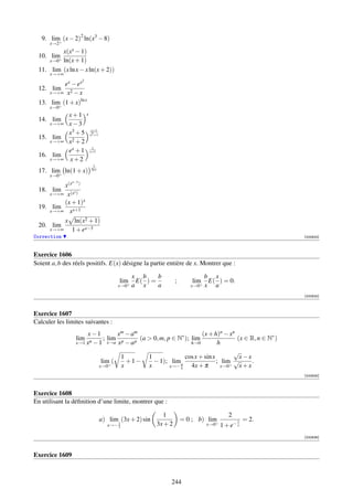 9. lim+ (x − 2)2 ln(x3 − 8)
      x→2
         x(xx − 1)
 10. lim+
     x→0 ln(x + 1)
 11. lim (x ln x − x ln(x + 2))
      x→+∞
                      2
          ex − ex
 12. lim
      x→+∞ x2 − x

 13. lim+ (1 + x)ln x
      x→0
              x+1 x
 14. lim
      x→+∞    x−3
              x3 + 5 xx+1
                      2 +1
 15. lim        2 +2
      x→+∞    x
              ex + 1 x+1
                       1

 16. lim
      x→+∞    x+2
                           1
 17. lim+ ln(1 + x)       ln x
      x→0
                x−1
          x(x )
 18. lim      x
     x→+∞ x(x )
          (x + 1)x
 19. lim
     x→+∞ xx+1

          x ln(x2 + 1)
 20. lim
     x→+∞    1 + ex−3
Correction                                                                                            [000623]



Exercice 1606
Soient a, b des réels positifs. E(x) désigne la partie entière de x. Montrer que :

                                              x b     b                       b x
                                        lim    E( ) =           ;       lim    E( ) = 0.
                                       x→0+   a x     a                x→0+   x a
                                                                                                      [000624]



Exercice 1607
Calculer les limites suivantes :
                     x−1          x m − am                          (x + h)n − xn
                  lim       ; lim p        (a  0, m, p ∈ N∗ ); lim                (x ∈ R, n ∈ N∗ )
                 x→1 xn − 1 x→a x − a p                         h→0         h
                                                                                  √
                                    1         1              cos x + sin x          x−x
                           lim+ (     +1−       − 1); limπ                 ; lim+ √      .
                          x→0       x         x        x→− 4    4x + π       x→0    x+x
                                                                                                      [000625]



Exercice 1608
En utilisant la déﬁnition d’une limite, montrer que :

                                                         1                             2
                                 a) lim (3x + 2) sin                = 0 ; b) lim+          1   = 2.
                                       2
                                   x→− 3               3x + 2                 x→0   1 + e− x
                                                                                                      [000626]



Exercice 1609



                                                            244
 