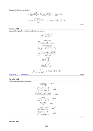 Calculer les limites suivantes :
                                        1              1           √   1
                             a) lim+ xE( ) ; b) lim xE( ) ; c) lim+ xE( ) ;
                                x→0     x      x→+∞    x       x→0     x
                                               √  √
                                            x+ x+ x           √       √
                             d) lim          √      ; e) lim ( x + 5 − x − 3).
                                   x→+∞       x+1       x→+∞
                                                                                  [000627]



Exercice 1610
Calculer, lorsqu’elles existent, les limites suivantes :

                                                        xn+1 − α n+1
                                                    lim              ,
                                                    x→α   xn − α n

                                                         tan x − sin x
                                              lim                         ,
                                              x→0   sin x(cos 2x − cos x)

                                                                  √   √
                                              lim      x+      x + x − x,
                                             x→+∞
                                                    √  √     √
                                                     x− α − x−α
                                               lim     √         ,
                                              x→α +     x2 − α 2
                                                                  1
                                                      lim xE        ,
                                                      x→0         x

                                                          ex − e2
                                                     lim            ,
                                                     x→2 x2 + x − 6

                                               x4
                                      lim               , en fonction de α ∈ R.
                                     x→+∞ 1 + xα sin2 x
Indication        Correction                                                      [000628]



Exercice 1611
Déterminer les limites suivantes :
                                                     x
                                                                    en 0
                                                2 + sin( 1 )
                                                         x

                                            x3 − 3x2 + 5x − 3
                                                                    en 1
                                             4x4 + x2 + x − 6
                                          √             √
                                           1 + sin x − 1 − sin x
                                                                       en 0
                                                      x
                                                    tan x
                                             √                     en 0
                                                x 2 +4+x−2

                                                  1 − cos x
                                                                en 0
                                                     x2
                                            1 − sin x + cos x         π
                                                                   en
                                            sin x + cos x − 1         2
                                                        π
                                              tan(x + 4 ) − 1
                                            √                        en 0
                                              3 − 2 cos(x + π )
                                                             6
                                                                                  [000629]



Exercice 1612

                                                            245
 