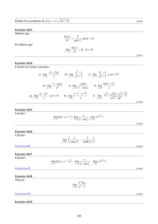 1
Étudier les asymptotes de f (x) = e x         x(x + 2).                                                           [000630]




Exercice 1613
Montrer que
                                                    ln(x)    2
                                                           α/2 où α  0.
                                                     xα    αx
En déduire que
                                                        ln(x)
                                                     lim      = 0, α  0.
                                                    x→+∞ xα
                                                                                                                  [000631]



Exercice 1614
Calculer les limites suivantes :
                                 x2 + 2|x|                        x7 − 1                   xn − 1
                       a) lim                       b) lim                        c) lim          n, m ∈ N∗
                          x→0        x                    x→1     x6 − 1             x→1   xm − 1

                                       1 − cos x                        x sin x              ln(1 + x3 )
                         d) lim                           e) lim                      f) lim
                                x→0       x2                    x→0   1 − cos x          x→0      x
                                                                                              √     √     √
                       ax − bx                                  e−ax − e−bx                     x− α + x−α
             g) lim            a, b  0             h) lim                           i) lim+        √         .
                 x→0      x                               x→0        x                  x→α          x2 − α 2
                                                                                                                  [000632]



Exercice 1615
Calculer :
                                                            1          x                  1
                                        lim ln(1 + e−x ) x , lim              , lim x ln(ex −1) .
                                                                            1 x→0+
                                       x→∞                      x→0 2 + sin
                                                                            x
                                                                                                                  [000633]



Exercice 1616
Calculer :
                                                              1           1
                                                   lim+           2
                                                                    −                 .
                                                x→0        (sin x)    (sinh x)2
Correction                                                                                                        [000634]



Exercice 1617
Calculer :
                                                           1            x                   1
                                      lim (ln(1 + e−x )) x , lim             1
                                                                               , lim+ x ln(ex −1) .
                                   x→∞                           x→0 2 + sin     x→0
                                                                             x
Correction                                                                                                        [000635]



Exercice 1618
Trouver :                                                               x
                                                                    xx ln x
                                                                lim+ x
                                                               x→0 x − 1


Correction                                                                                                        [000636]



Exercice 1619



                                                                      246
 