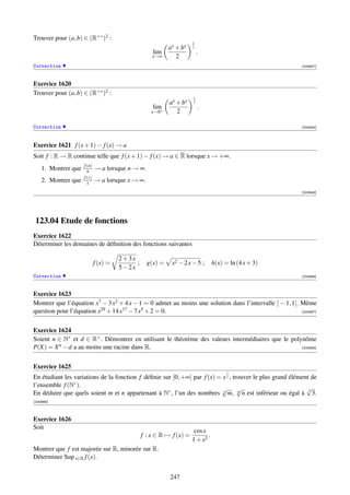 Trouver pour (a, b) ∈ (R+∗ )2 :
                                                                      1
                                                           ax + bx    x
                                                    lim                   .
                                                    x→∞       2
Correction                                                                                                 [000637]



Exercice 1620
Trouver pour (a, b) ∈ (R+∗ )2 :
                                                                      1
                                                           ax + bx    x
                                                    lim                   .
                                                   x→0+       2

Correction                                                                                                 [000638]




Exercice 1621 f (x + 1) − f (x) → a
Soit f : R → R continue telle que f (x + 1) − f (x) → a ∈ R lorsque x → +∞.
                     f (n)
    1. Montrer que     n     → a lorsque n → ∞.
                     f (x)
    2. Montrer que     x     → a lorsque x → ∞.
                                                                                                           [003848]




 123.04 Etude de fonctions
Exercice 1622
Déterminer les domaines de déﬁnition des fonctions suivantes

                                       2+3x
                             f (x) =        ;     g(x) =    x2 − 2 x − 5 ;       h(x) = ln (4 x + 3)
                                       5−2x
Correction                                                                                                 [000686]



Exercice 1623
Montrer que l’équation x7 − 3 x2 + 4 x − 1 = 0 admet au moins une solution dans l’intervalle ] − 1, 1[. Même
question pour l’équation x29 + 14 x17 − 7 x5 + 2 = 0.                                                   [000687]




Exercice 1624
Soient n ∈ N∗ et d ∈ R+ . Démontrer en utilisant le théorème des valeurs intermédiaires que le polynôme
P(X) = X n − d a au moins une racine dans R.                                                       [000688]




Exercice 1625
                                                                                       1
En étudiant les variations de la fonction f déﬁnie sur ]0, +∞[ par f (x) = x x , trouver le plus grand élément de
l’ensemble f (N∗ ).                                                                                          √
                                                                          √ √
En déduire que quels soient m et n appartenant à N∗ , l’un des nombres n m, m n est inférieur ou égal à 3 3.
[000689]



Exercice 1626
Soit
                                                                       cos x
                                                f : x ∈ R → f (x) =          .
                                                                      1 + x2
Montrer que f est majorée sur R, minorée sur R.
Déterminer Sup x∈R f (x).


                                                           247
 