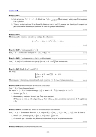 Correction                                                                                                     [000690]



Exercice 1627
   1. Soit la fonction f : [−1, +∞[→ R, déﬁnie par f (x) =       √ 1       .   Montrer que f admet une réciproque que
                                                                  x2 +2x+2
      l’on explicitera.
   2. Trouver un intervalle de R sur lequel la fonction g(x) = tan(x3 ) admette une fonction réciproque (on
      précisera alors le domaine de déﬁnition de cette réciproque et son image).
                                                                                                               [000691]



Exercice 1628
Montrer que les fonctions suivantes ne sont pas des polynômes :

                                 x → ex , x → ln x, x →         x2 + 1, x → cos x.

                                                                                                               [000692]



Exercice 1629 f croissante et f ◦ f = id
Soit f : R → R croissante telle que : ∀ x ∈ R, f ◦ f (x) = x.                                                  [003874]




Exercice 1630 f croissante et x → f (x)/x est décroissante
                                                                     f (x)
Soit f : ]0, +∞[ → R croissante telle que g : ]0, +∞[ → R, x →         x     est décroissante.
                                                                                                               [003875]




Exercice 1631 Étude de x(2 + sin(1/x))
On pose :
                                                             1
                                    f (x) = |x| 2 + sin      x          si x = 0,
                                    f (0) = 0.
Montrer que f est continue, minimale en 0, mais pour tout ε  0, f|[0,ε] n’est pas monotone.                   [003876]




Exercice 1632 Borne supérieure de fonctions croissantes
Soit f : R → R une fonction bornée.
On note E = {g : R → R croissantes tq g ≤ f }, et pour x ∈ R : f˜(x) = sup{g(x) tq g ∈ E }.
   1. Montrer que f˜ ∈ E .
   2. On suppose f continue. Montrer que f˜ est aussi continue.
      (S’il existe un point x0 ∈ R tel que limx→x− f˜(x)  limx→x+ f˜(x), construire une fonction de E supérieure
                                                 0               0
      à f˜ )
                                                                                                               [003877]



Exercice 1633 L’ensemble des points de discontinuité est dénombrable
Soit f : [a, b] → R monotone. Pour x ∈ ]a, b[, on pose δ (x) = limy→x+ f (y) − limy→x− f (y) (saut de f en x).
   1. Pour n ∈ N∗ , montrer que En = x ∈ ]a, b[ tq δ (x)       1
                                                                n   est ﬁni.
   2. En déduire que l’ensemble des points de discontinuité de f est au plus dénombrable.
                                                                                                               [003878]



Exercice 1634 Fonction localement croissante


                                                       248
 