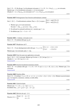 Soit f : R → R. On dit que f est localement croissante si : ∀ x ∈ R, ∃ ε  0 tq f|]x−ε,x+ε[ est croissante.
Montrer que : ( f est localement croissante) ⇒ ( f est croissante).
(Étudier E = {x ≥ 0 tq f|[0,x] est croissante} et F = {x ≤ 0 tq f|[x,0] est croissante})
                                                                                                                 [003879]



Exercice 1635 Prolongement d’une fonction uniformément continue
                                                                            g(x) = sup f (]0, x])
Soit f : ]0, 1] → R uniformément continue. Pour x ∈ ]0, 1] on pose :
                                                                            h(x) = inf f (]0, x]) .
   1. Montrer que g et h sont monotones.
      On note = limx→0+ g(x) et m = limx→0+ h(x).
   2. En utilisant la continuité uniforme de f , montrer que = m.
   3. En déduire que f (x) → , si x → 0+ .
                                                                                                                 [003880]



Exercice 1636 f continue, croissante sur Q
Soit f : R → R continue telle que f|Q est                                                                        [003881]




Exercice 1637 Morphismes de R
                                                                      f (x + y) = f (x) + f (y)
Soit f : R → R non identiquement nulle telle que : ∀ x, y ∈ R,
                                                                      f (xy)    = f (x) f (y).
Montrer que f est croissante, puis f = idR .                                                                     [003882]




Exercice 1638 Point ﬁxe pour une application croissante
Soit f : [0, 1] → [0, 1] croissante. Montrer qu’il existe x ∈ [0, 1] tel que f (x) = x.
(Étudier A = {x ∈ [0, 1] tq f (x) ≤ x})
Correction                                                                                                       [003883]



Exercice 1639 Fonction localement monotone à droite
Soit f : R → R continue telle que : ∀ x ∈ R, ∃ δ  0, tq ∀ y ∈ [x, x + δ ], f (y) ≥ f (x). Montrer que f est
croissante.
Correction                                                                                                       [003884]



Exercice 1640 Fonction afﬁne
Soit f : R → R vériﬁant : ∀ x, y, z ∈ R, |x − y|  |x − z| ⇒ | f (x) − f (y)|  | f (x) − f (z)|. Montrer successivement
que f est injective, monotone, continue, et enﬁn afﬁne.
Correction                                                                                                       [003885]



Exercice 1641 Calcul de limite
                              2
Montrer que : ∀ x  0, x − x2  ln(1 + x)  x.
                         1        2          n
En déduire limn→∞ 1 + n2 1 + n2 . . . 1 + n2 .
                                                                                                                 [003886]




Exercice 1642 Dérivées de exp(−1/x)
                    exp − 1
                          x       si x  0
On pose f (x) =
                    0             si x = 0.



                                                          249
 
