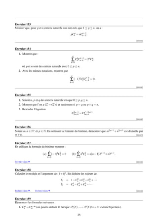 Exercice 153
Montrer que, pour p et n entiers naturels non nuls tels que 1 ≤ p ≤ n, on a :
                                                    p     p−1
                                                  pCn = nCn−1 .

                                                                                                       [000224]



Exercice 154
   1. Montrer que :
                                                      p
                                                     k p−k
                                                  ∑ CnCn−k = 2 pCnp ,
                                                  k=0
      où p et n sont des entiers naturels avec 0 ≤ p ≤ n.
   2. Avec les mêmes notations, montrer que
                                                  p
                                                         k p−k
                                                 ∑ (−1)kCnCn−k = 0.
                                                 k=0

                                                                                                       [000225]



Exercice 155
   1. Soient n, p et q des entiers naturels tels que 0 ≤ p, q ≤ n.
                          p    q
   2. Montrer que l’on a Cn = Cn si et seulement si p = q ou p + q = n.
   3. Résoudre l’équation
                                                    3n−1        2
                                                            n −2n+3
                                                   C2n+4 = C2n+4 .
                                                                                                       [000226]



Exercice 156
Soient m, n ∈ N∗ et p ∈ N. En utilisant la formule du binôme, démontrer que m2p+1 + n2p+1 est divisible par
m + n.                                                                                               [000227]



Exercice 157
En utilisant la formule du binôme montrer :
                               n                           n
                        (a)   ∑ (−1)kCn = 0
                                      k
                                                   (b)    ∑ k2Cn = n(n − 1)2n−2 + n2n−1 .
                                                               k
                              k=0                         k=0

Correction                                                                                             [000228]



Exercice 158
Calculer le module et l’argument de (1 + i)n . En déduire les valeurs de
                                                  2   4   6
                                         S1 = 1 −Cn +Cn −Cn + · · ·
                                               1   3   5
                                         S2 = Cn −Cn +Cn − · · ·

Indication       Correction                                                                            [000229]



Exercice 159
Démontrer les formules suivantes :
   1. Cn = Cm (on pourra utiliser le fait que P(E) −→ P(E)A → Ac est une bijection.)
       m    n−m



                                                          25
 