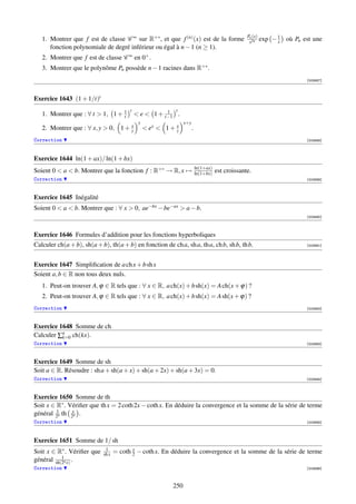 Pn (x)
   1. Montrer que f est de classe C ∞ sur R+∗ , et que f (n) (x) est de la forme                     x2n
                                                                                                             exp − 1 où Pn est une
                                                                                                                   x
      fonction polynomiale de degré inférieur ou égal à n − 1 (n ≥ 1).
   2. Montrer que f est de classe C ∞ en 0+ .
   3. Montrer que le polynôme Pn possède n − 1 racines dans R+∗ .
                                                                                                                            [003887]




Exercice 1643 (1 + 1/t)t
                                         t                   t
   1. Montrer que : ∀ t  1, 1 + 1
                                 t
                                                        1
                                              e  1 + t−1 .
                                              y                   x+y
   2. Montrer que : ∀ x, y  0, 1 + x
                                    y              ex  1 + x
                                                             y          .
Correction                                                                                                                  [003888]




Exercice 1644 ln(1 + ax)/ ln(1 + bx)
                                                                            ln(1+ax)
Soient 0  a  b. Montrer que la fonction f : R+∗ → R, x →                  ln(1+bx)   est croissante.
Correction                                                                                                                  [003889]



Exercice 1645 Inégalité
Soient 0  a  b. Montrer que : ∀ x  0, ae−bx − be−ax  a − b.
                                                                                                                            [003890]



Exercice 1646 Formules d’addition pour les fonctions hyperboliques
Calculer ch(a + b), sh(a + b), th(a + b) en fonction de ch a, sh a, th a, ch b, sh b, th b.                                 [003891]




Exercice 1647 Simpliﬁcation de a ch x + b sh x
Soient a, b ∈ R non tous deux nuls.
   1. Peut-on trouver A, ϕ ∈ R tels que : ∀ x ∈ R, a ch(x) + b sh(x) = A ch(x + ϕ) ?
   2. Peut-on trouver A, ϕ ∈ R tels que : ∀ x ∈ R, a ch(x) + b sh(x) = A sh(x + ϕ) ?
Correction                                                                                                                  [003892]



Exercice 1648 Somme de ch
Calculer ∑n ch(kx).
          k=0
Correction                                                                                                                  [003893]



Exercice 1649 Somme de sh
Soit a ∈ R. Résoudre : sh a + sh(a + x) + sh(a + 2x) + sh(a + 3x) = 0.
Correction                                                                                                                  [003894]



Exercice 1650 Somme de th
Soit x ∈ R∗ . Vériﬁer que th x = 2 coth 2x − coth x. En déduire la convergence et la somme de la série de terme
         1
général 2n th 2xn .
Correction                                                                                                                  [003895]



Exercice 1651 Somme de 1/ sh
Soit x ∈ R∗ . Vériﬁer que    1
                            sh x
                                          x
                                   = coth 2 − coth x. En déduire la convergence et la somme de la série de terme
           1
général sh(2n x) .
Correction                                                                                                                  [003896]



                                                            250
 