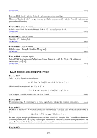 Correction                                                                                                    [003908]




Exercice 1664 sin2 (θ − α), sin2 θ , sin2 (θ + α) en progression arithmétique
Montrer qu’il existe θ ∈ ]0, π [ tel que pour tout α ∈ R, les nombres sin2 (θ − α), sin2 θ , sin2 (θ + α) soient en
                             2
progression arithmétique.                                                                                    [003909]




Exercice 1665 Calcul de somme
                                                                   1
Calculer tan p − tan q. En déduire la valeur de Sn = ∑n cos(kθ ) cos((k+1)θ ) , θ ∈ R.
                                                      k=1
Correction                                                                                                    [003910]



Exercice 1666 Calcul de somme
Simpliﬁer ∑n−1 3k sin3 3k+1 .
           k=0
                        α

Correction                                                                                                    [003911]



Exercice 1667 Calcul de somme
                                           1
Calculer cotanx − 2cotan2x. Simpliﬁer ∑n 2k tan 2k .
                                       k=0
                                                α

Correction                                                                                                    [003912]



Exercice 1668 Heptagone régulier
Soit ABCDEFG un heptagone (7 côtés) plan régulier. On pose α = AB, β = AC, γ = AD (distances).
            1   1
Montrer que α = β + 1 .
                    γ
Correction                                                                                                    [003913]




123.05 Fonction continue par morceaux
Exercice 1669
Soit g : [a, b] → R une fonction telle que :

                           ∀ε  0, ∃φ ∈ CM ([a, b], R) , ∀x ∈ [a, b], |g(x) − φ (x)|  ε.

Montrer que l’on peut choisir φ ∈ E ([a, b], R), ie :

                             ∀ε  0, ∃φ ∈ E ([a, b], R) , ∀x ∈ [a, b], |g(x) − φ (x)|  ε.

NB : CM pour continue par morceaux et E pour escalier.                                                        [000693]




Exercice 1670
Donner un exemple de fonction qu’on ne puisse approcher à ε près par des fonctions en escaliers.              [000694]




Exercice 1671
On dit qu’un ensemble A de fonctions déﬁnies sur un intervalle I = [a, b] de R est dense dans un ensemble B
si :
                            ∀ f ∈ B, ∀ε  0, ∃g ∈ A, ∀x ∈ I, | f (x) − g(x)|  ε.
Le cours dit par exemple que l’ensemble des fonctions en escaliers est dense dans l’ensemble des fonctions
continues par morceaux si I = [a, b]. Montrer que l’ensemble des fonctions continues afﬁnes par morceaux est
dense dans l’ensemble des fonctions continues sur un intervalle I = [a, b].                           [000695]




Exercice 1672


                                                         253
 