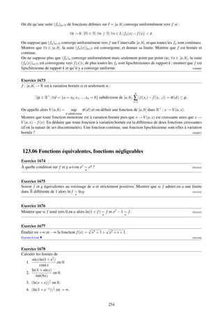On dit qu’une suite ( fn )n∈N de fonctions déﬁnies sur I = [a, b] converge uniformément vers f si :

                                   ∀ε  0, ∃N ∈ N, ∀n ≥ N, ∀x ∈ I, | fn (x) − f (x)|  ε.

On suppose que ( fn )n∈N converge uniformément vers f sur l’intervalle [a, b], et que toutes les fn sont continues.
Montrer que ∀x ∈ [a, b], la suite ( fn (x))n∈N est convergente, et donner sa limite. Montrer que f est bornée et
continue.
On ne suppose plus que ( fn )n converge uniformément mais seulement point par point (ie, ∀x ∈ [a, b], la suite
( fn (x))n∈N est convergente vers f (x)) ; de plus toutes les fn sont lipschitziennes de rapport k ; montrer que f est
lipschitzienne de rapport k et qu’il y a converge uniforme.                                                     [000696]




Exercice 1673
f : [a, b] → R est à variation bornée si et seulement si :
                                                                                 n
         ∃µ ∈ R+ , ∀d = {a = x0 , x1 , ..., xn = b} subdivision de [a, b], ∑ | f (xi ) − f (xi−1 )| = σ (d) ≤ µ.
                                                                                i=1

On appelle alors V (a, b) =         sup         σ (d) et on déﬁnit une fonction de [a, b] dans R+ : x → V (a, x).
                                d subdivision
Montrer que toute fonction monotone est à variation bornée puis que x → V (a, x) est croissante ainsi que x →
V (a, x) − f (x). En déduire que toute fonction à variation bornée est la différence de deux fonctions croissantes
(d’où la nature de ses discontinuités). Une fonction continue, une fonction lipschitzienne sont-elles à variation
bornée ?                                                                                                    [000697]




123.06 Fonctions équivalentes, fonctions négligeables
Exercice 1674
À quelle condition sur f et g a-t-on e f ∼ eg ?                                                                     [001213]
                                                 a


Exercice 1675
Soient f et g équivalentes au voisinage de a et strictement positives. Montrer que si f admet en a une limite
     ¯
dans R différente de 1 alors ln f ∼ ln g.                                                              [001214]
                                       a


Exercice 1676
Montrer que si f tend vers 0 en a alors ln(1 + f ) ∼ f et e f − 1 ∼ f .                                             [001215]
                                                            a             a


Exercice 1677
                                       √          √
Étudier en +∞ et −∞ la fonction f (x) = 3 x3 + 1 + x2 + x + 1.
Correction                                                                                                          [001216]



Exercice 1678
Calculer les limites de
      sin x ln(1 + x2 )
  1.                    en 0.
           x tan x
      ln(1 + sin x)
  2.                 en 0.
         tan(6x)
                  1
   3. (ln(e + x)) x en 0.
                      1
   4. (ln(1 + e−x )) x en + ∞.


                                                                254
 