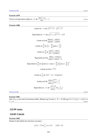 Correction                                                                                                     [001217]



Exercice 1679
                                             ln(1 + x) x
Trouver un équivalent simple en +∞ de (               ) − 1.                                                   [001218]
                                                ln x

Exercice 1680
                                                            3                 3
                                     Limite en + ∞ de           x3 + x2 −         x3 − x2

                                                                                       √
                                  Équivalent en + ∞ de            x2 +       x4 + 1 − x 2

                                                            tan(ax) − sin(ax)
                                         Limite en 0 de
                                                            tan(bx) − sin(bx)
                                                    π        π        π
                                       Limite en      de x −   tan(x + )
                                                    4        4        4
                                                       π    cos(x) − sin(x)
                                           Limite en     de
                                                       4    (4 x − π) tan(x)
                                                                 tan(x − x cos(x))
                                      Équivalent en 0 de
                                                                sin(x) + cos(x) − 1
                                           π                      π                         π    2
                           Équivalent en     de tan(2 x) + tan(x + )                 cos(x + )
                                           4                      4                         4
                                                                         1
                                               Limite en 0 de x 1+2 ln(x)

                                                  1
                                      Limite en     de 2 x2 − 3 x + 1 tan(π x)
                                                  2

                                                            (sin(x))sin(x) − 1
                                           Limite en 0 de
                                                       (tan(x))tan(x) − 1
                                                          √
                                                            1 + x2        x
                                     Équivalent en + ∞ de       1
                                                                    ln(     )
                                                           sin( x )     x+1
Correction                                                                                                     [001219]



Exercice 1681
Soit ( fn )n∈N une suite de fonctions réelles. Montrer qu’il existe f : R → R telle que ∀n ∈ N, fn (t) = o( f (t)) si
t → ∞.                                                                                                        [001220]




123.99 Autre

124.01 Calculs
Exercice 1682
Étudier la dérivabilité des fonctions suivantes :
                                                       1
                                     f1 (x) = x2 cos     si x = 0            f1 (0) = 0;
                                                       x


                                                          255
 