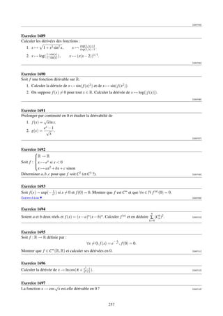[000704]



Exercice 1689
Calculer les dérivées des fonctions :
                                        exp(1/x)+1
   1. x →     1 + x2 sin2 x,     x→     exp(1/x)−1 .
               1+sin(x)
   2. x → log( 1−sin(x) ),     x → (x(x − 2))1/3 .
                                                                                                    [000705]



Exercice 1690
Soit f une fonction dérivable sur R.
   1. Calculer la dérivée de x → sin( f (x)2 ) et de x → sin( f (x2 )).
   2. On suppose f (x) = 0 pour tout x ∈ R. Calculer la dérivée de x → log(| f (x)|).
                                                                                                    [000706]



Exercice 1691
Prolonger par continuité en 0 et étudier la dérivabilté de
             √
   1. f (x) = x ln x.
             ex − 1
   2. g(x) = √ .
                 x
                                                                                                    [000707]



Exercice 1692
        
        R → R
        
Soit f : x → ex si x  0
        
         x → ax2 + bx + c sinon
        
Déterminer a, b, c pour que f soit C2 (et C3 ?).                                                    [000708]




Exercice 1693
Soit f (x) = exp(− x12 ) si x = 0 et f (0) = 0. Montrer que f est C∞ et que ∀n ∈ N f (n) (0) = 0.
Correction                                                                                          [000709]



Exercice 1694
                                                                                      n
Soient a et b deux réels et f (x) = (x − a)n (x − b)n . Calculer f (n) et en déduire ∑ (Cn )2 .
                                                                                         k          [000710]
                                                                                    k=0


Exercice 1695
Soit f : R → R déﬁnie par :
                                                                   1
                                               ∀x = 0, f (x) = e− x2 , f (0) = 0.
Montrer que f ∈ C∞ (R, R) et calculer ses dérivées en 0.                                            [000711]




Exercice 1696
                                           2
Calculer la dérivée de x → ln cos(π + x2 −1 ).
                                      x +1
                                                                                                    [000712]




Exercice 1697
                   √
La fonction x → cos x est-elle dérivable en 0 ?                                                     [000713]




                                                             257
 