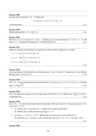 Exercice 1698
En quels points la fonction f : R → R déﬁnie par :

                                        ∀x ∈ Q, f (x) = x2 , ∀x ∈ R − Q, f (x) = 0,

est-elle dérivable ?                                                                                          [000714]



Exercice 1699
Montrer que pour tout x ∈ R+ , sin(x) ≤ x.                                                                    [001221]




Exercice 1700
Pour tout x ∈]1, +∞[ on pose f (x) = x ln(x) − x. Montrer que f est une bijection de ]1, +∞[ sur ] − 1, +∞[. On
pose g = f −1 l’application réciproque de f . Calculer g(0) et g (0).                                     [001222]




Exercice 1701
Étudier la continuité, la dérivabilité, la continuité de la dérivée pour les applications suivantes :
                    1
   1. f : x → sin ( ) si x = 0 et f (0) = 0.
                    x
                     1
   2. g : x → xsin ( ) si x = 0 et f (0) = 0.
                     x
                      1
   3. h : x → x2 sin ( ) si x = 0 et f (0) = 0.
                      x
                                                                                                              [001223]



Exercice 1702
Soit g une fonction 2 fois dérivable sur [a, b] telle que g(a) = g(b) = 0 et g (x) ≤ 0 pour tout x ∈]a, b[. Montrer
que pour tout x ∈]a, b[, g(x) ≥ 0.                                                                           [001224]




Exercice 1703
Soit f : R → R une fonction deux fois dérivable telle que ∀x ∈ R on ait f (x) ≥ 0, f (x) ≥ 0 et f (x) ≥ 0. Étudier
                 f (x)
lim f (x) et lim       .                                                                                    [001225]
x→∞          x→∞ x


Exercice 1704
Soit f une application continue de [a, b] à valeurs dans R dérivable sur ]a, b]. Montrer que si lim f (x) existe, f
                                                                                                x→a
est dérivable en a.                                                                                         [001226]



Exercice 1705
Soit f : R+ → R∗ une fonction bornée deux fois dérivable et telle qu’il existe α  0 tel que, pour tout x ∈ R+ ,
                  +
on ait α f (x) ≤ f (x).
   1.   (a) Montrer que f a une limite en +∞. Quelle est la valeur de cette limite ?
        (b) Montrer que f est décroissante et que lim f (x) = 0.
                                                        +∞
   2.   (a) Soit g : x → α   f 2 (x) − ( f   (x))2 .
                                          Montrer que g est croissante et a pour limite 0 en ∞.
                                        √                                                        √
        (b) En posant f (x) = h(x) exp(− αx), montrer que, pour tout x ∈ R+ : f (x) ≤ f (0) exp(− αx).
                                                                                                              [001227]



Exercice 1706


                                                             258
 
