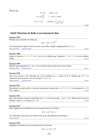 Montrer que
                                           ∀x ∈ R,          | sin x| ≤ |x|,
                                               π
                                       ∀x ∈ [0, ],         1 − cos x ≤ x sin x,
                                               2
                                                                         x
                                    ∀x ∈ [−1, 1],        | arcsin x| ≤ √       .
                                                                        1 − x2
                                                                                                              [002689]




124.02 Théorème de Rolle et accroissements ﬁnis
Exercice 1707
Montrer que le polynôme Pn déﬁni par
                                                                    n (n)
                                              Pn (t) =     1 − t2
est un polynôme de degré n dont les racines sont réelles, simples et appartiennent à [−1, 1].
Indication        Correction                                                                                  [000715]



Exercice 1708
Etudier la fonction f : x → x5 − 5x + 1 sur R et en déduire que l’équation x5 − 5x + 1 = 0 a trois solutions
réelles.                                                                                              [000716]



Exercice 1709
Montrer que le polynôme X n + aX + b (a et b réels) admet au plus trois racines réelles.
Indication        Correction                                                                                  [000717]



Exercice 1710
Soit f une fonction n fois dérivable sur ]a, b[ s’annulant en n + 1 points de ]a, b[. Montrer que si f (n) est
continue,il existe un point x0 de ]a, b[ tel que f (n) (x0 ) = 0.
Indication        Correction                                                                                  [000718]



Exercice 1711
Étant donné y un réel positif et n un entier naturel pair, montrer que (x + y)n = xn + yn si et seulement si x = 0.
Cas n impair ?                                                                                               [000719]




Exercice 1712
Soit f une fonction continue et dérivable sur [a, +∞[ et telle que limx→∞ f (x) = f (a). Montrer qu’il existe un
élément c dans ]a, +∞[ tel que f (c) = 0.                                                                 [000720]




Exercice 1713
Dans l’application du théorème des accroissements ﬁnis à la fonction

                                                f (x) = ax2 + bx + c

sur l’intervalle [α, β ] préciser le nombre θ de ]α, β [. Interprétation géométrique ?
Correction                                                                                                    [000721]



Exercice 1714
Appliquer la formule des accroissements ﬁnis à la fonction

                                               f (x) = a + bx + ceαx

                                                         259
 