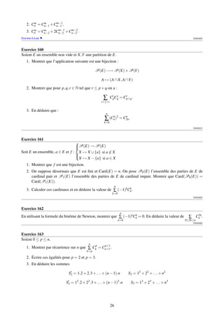 m    m     m−1
   2. Cn = Cn−1 +Cn−1 ,
       m    m       m−1   m−2
   3. Cn = Cn−2 + 2Cn−2 +Cn−2 .
Correction                                                                                                   [000230]



Exercice 160
Soient E un ensemble non vide et X,Y une partition de E.
   1. Montrer que l’application suivante est une bijection :

                                               P(E) −→ P(X) × P(Y )

                                                   A → (A ∩ X, A ∩Y )

   2. Montrer que pour p, q, r ∈ N tel que r ≤ p + q on a :

                                                     ∑       CipCq = Cr .
                                                                 j
                                                                      p+q
                                                    i+ j=r


   3. En déduire que :
                                                       n
                                                      ∑ (Cn )2 = C2n .
                                                          k       n
                                                     k=0
                                                                                                             [000231]



Exercice 161
                                P(E) → P(E)
                                
                                
Soit E un ensemble, a ∈ E et f : X → X ∪ {a} si a ∈ X
                                                  /
                                
                                 X → X − {a} si a ∈ X
                                

   1. Montrer que f est une bijection.
   2. On suppose désormais que E est ﬁni et Card(E) = n. On pose P0 (E) l’ensemble des parties de E de
      cardinal pair et P1 (E) l’ensemble des parties de E de cardinal impair. Montrer que Card(P0 (E)) =
      Card(P1 (E)).
                                                                  n
   3. Calculer ces cardinaux et en déduire la valeur de ∑ (−1)kCn .
                                                                k
                                                              k=0
                                                                                                             [000232]



Exercice 162
                                                                       n
En utilisant la formule du binôme de Newton, montrer que ∑ (−1)kCn = 0. En déduire la valeur de
                                                                 k                                            2k
                                                                                                           ∑ Cn .
                                                                      k=0                                0≤2k≤n
                                                                                                             [000233]



Exercice 163
Soient 0 ≤ p ≤ n.
                                          n
                                          p    p+1
   1. Montrer par récurrence sur n que ∑ Ck = Cn+1 .
                                         k=p

   2. Écrire ces égalités pour p = 2 et p = 3.
   3. En déduire les sommes

                             S2 = 1.2 + 2.3 + . . . + (n − 1).n             S2 = 12 + 22 + . . . + n2

                           S3 = 12 .2 + 22 .3 + . . . + (n − 1)2 .n          S3 = 13 + 23 + . . . + n3




                                                             26
 