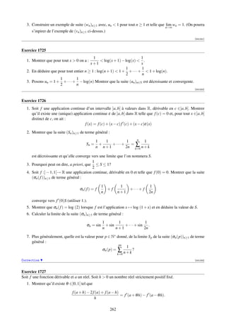 3. Construire un exemple de suite (wn )n≥1 avec, un  1 pour tout n ≥ 1 et telle que lim wn = 1. (On pourra
                                                                                              n→∞
      s’inpirer de l’exemple de (vn )n≥1 ci-dessus.)
                                                                                                            [001231]



Exercice 1725
                                           1                            1
   1. Montrer que pour tout x  0 on a :         log(x + 1) − log(x)  .
                                         x+1                            x
                                                               1        1
   2. En déduire que pour tout entier n ≥ 1 : log(n + 1)  1 + + · · · +  1 + log(n).
                                                               2        n
                      1         1
   3. Posons un = 1 + + · · · + − log(n) Montrer que la suite (un )n∈N est décroisante et convergente.
                      2         n
                                                                                                            [001232]



Exercice 1726
   1. Soit f une application continue d’un intervalle ]a, b[ à valeurs dans R, dérivable en c ∈]a, b[. Montrer
      qu’il existe une (unique) application continue ε de ]a, b[ dans R telle que f (c) = 0 et, pour tout x ∈]a, b[
      distinct de c, on ait :
                                       f (x) = f (c) + (x − c) f (c) + (x − c)ε(x)

   2. Montrer que la suite (Sn )n≥1 de terme général :
                                                               n
                                               1   1        1       1
                                        Sn =     +   +···+    =∑
                                               n n+1       2n k=0 n + k

      est décroissante et qu’elle converge vers une limite que l’on nommera S.
                                           1
   3. Pourquoi peut on dire, a priori, que ≤ S ≤ 1?
                                           2
   4. Soit f :] − 1, 1[→ R une application continue, dérivable en 0 et telle que f (0) = 0. Montrer que la suite
      (σn ( f ))n≥1 de terme général :

                                                   1            1               1
                                    σn ( f ) = f     +f            +···+ f
                                                   n           n+1              2n

      converge vers f (0)S (utiliser 1.).
   5. Montrer que σn ( f ) = log (2) lorsque f est l’application x → log (1 + x) et en déduire la valeur de S.
   6. Calculer la limite de la suite (σn )n≥1 de terme général :

                                                   1        1               1
                                        σn = sin     + sin     + · · · + sin .
                                                   n       n+1              2n

   7. Plus généralement, quelle est la valeur pour p ∈ N∗ donné, de la limite S p de la suite (σn (p))n≥1 de terme
      général :
                                                           pn
                                                                1
                                                 σn (p) = ∑         ?
                                                          k=0 n + k

Correction                                                                                                  [001233]



Exercice 1727
Soit f une fonction dérivable et a un réel. Soit h  0 un nombre réel strictement positif ﬁxé.
   1. Montrer qu’il existe θ ∈]0, 1[ tel que

                               f (a + h) − 2 f (a) + f (a − h)
                                                               = f (a + θ h) − f (a − θ h).
                                              h

                                                         262
 