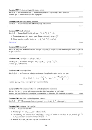 Exercice 1735 Position par rapport à une asymptote
Soit f : R → R convexe telle que C f admet une asymptote d’équation y = mx + p en +∞.
Montrer que C f est au dessus de cette asymptote.
                                                                                                               [003986]



Exercice 1736 Fonction convexe dérivable
Soit f : R → R convexe dérivable. Montrer que f est continue.
                                                                                                               [003987]




Exercice 1737 Étude à l’inﬁni
Soit f : R → R deux fois dérivable telle que : f ≥ 0, f ≥ 0, f ≥ 0.
                                                                                f (x)
   1. Étudier l’existence des limites (dans R ) en +∞ de f (x), f (x),            x .
   2. Même question pour les limites en −∞ de f (x), f (x), et x f (x).
Correction                                                                                                     [003988]




Exercice 1738 Zéro de f
Soit f : [0, +∞[ → R deux fois dérivable telle que f (x) → f (0) lorsque x → +∞. Montrer qu’il existe c ∈ ]0, +∞[
tel que f (c) = 0.
                                                                                                               [003989]




Exercice 1739 f ((x + y)/2) ≤ ( f (x) + f (y))/2
                                                              x+y       f (x)+ f (y)
Soit f : [a, b] → R continue telle que : ∀ x, y ∈ [a, b], f    2    ≤        2       .
Montrer que f est convexe.
                                                                                                               [003990]



Exercice 1740 Suites adjacentes
Soit f : [a, b] → [c, d] convexe, bijective, croissante. On déﬁnit les suites (un ) et (vn ) par :

                                                     un + vn                             f (un ) + f (vn )
                      a ≤ u0 ≤ v0 ≤ b,      un+1 =           ,   vn+1 = f −1                               .
                                                        2                                        2
Montrer que (un ) et (vn ) convergent vers une même limite.
                                                                                                               [003991]



Exercice 1741 Polygone inscrit dans un cercle de périmètre maximum
Soit n ≥ 3 et A1 A2 . . . An un polygone convexe à n côtés inscrit dans un cercle ﬁxé.
Montrer que le périmètre de ce polygone est maximal si et seulement si le polygone est régulier.               [003992]




Exercice 1742 Fonctions logarithmiquement convexe
Soit f : R → R+∗ . Montrer que : (ln f est convexe) ⇐⇒ (∀ α  0, f α est convexe).                             [003993]




Exercice 1743 Limite de f (x) − x f (x)
Soit f : R → R convexe dérivable.
   1. Montrer que p = limx→+∞ ( f (x) − x f (x)) existe.
                                                                                                                  f (x)
   2. On suppose p ﬁni. En utilisant le fait que f (x) − x f (x) est bornée au voisinage de +∞, montrer que         x
      et f (x) admettent une même limite m ﬁnie en +∞.
   3. Montrer alors que f (x) − mx − p → 0 lorsque x → +∞.


                                                          264
 