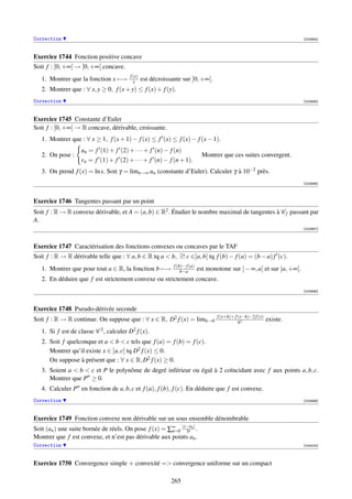 Correction                                                                                                               [003994]



Exercice 1744 Fonction positive concave
Soit f : [0, +∞[ → [0, +∞[ concave.
                                        f (x)
   1. Montrer que la fonction x −→        x     est décroissante sur ]0, +∞[.
   2. Montrer que : ∀ x, y ≥ 0, f (x + y) ≤ f (x) + f (y).
Correction                                                                                                               [003995]



Exercice 1745 Constante d’Euler
Soit f : [0, +∞[ → R concave, dérivable, croissante.
   1. Montrer que : ∀ x ≥ 1, f (x + 1) − f (x) ≤ f (x) ≤ f (x) − f (x − 1).
                   un = f (1) + f (2) + · · · + f (n) − f (n)
   2. On pose :                                                               Montrer que ces suites convergent.
                   vn = f (1) + f (2) + · · · + f (n) − f (n + 1).
   3. On prend f (x) = ln x. Soit γ = limn→∞ un (constante d’Euler). Calculer γ à 10−2 près.
                                                                                                                         [003996]



Exercice 1746 Tangentes passant par un point
Soit f : R → R convexe dérivable, et A = (a, b) ∈ R2 . Étudier le nombre maximal de tangentes à C f passant par
A.
                                                                                                                         [003997]



Exercice 1747 Caractérisation des fonctions convexes ou concaves par le TAF
Soit f : R → R dérivable telle que : ∀ a, b ∈ R tq a  b, ∃! c ∈]a, b[ tq f (b) − f (a) = (b − a) f (c).
                                                             f (b)− f (a)
   1. Montrer que pour tout a ∈ R, la fonction b −→              b−a        est monotone sur ] − ∞, a[ et sur ]a, +∞[.
   2. En déduire que f est strictement convexe ou strictement concave.
                                                                                                                         [003998]



Exercice 1748 Pseudo-dérivée seconde
                                                                                    f (x+h)+ f (x−h)−2 f (x)
Soit f : R → R continue. On suppose que : ∀ x ∈ R, D2 f (x) = limh→0                           h2
                                                                                                               existe.
   1. Si f est de classe C 2 , calculer D2 f (x).
   2. Soit f quelconque et a  b  c tels que f (a) = f (b) = f (c).
      Montrer qu’il existe x ∈ ]a, c[ tq D2 f (x) ≤ 0.
      On suppose à présent que : ∀ x ∈ R, D2 f (x) ≥ 0.
   3. Soient a  b  c et P le polynôme de degré inférieur ou égal à 2 coïncidant avec f aux points a, b, c.
      Montrer que P ≥ 0.
   4. Calculer P en fonction de a, b, c et f (a), f (b), f (c). En déduire que f est convexe.
Correction                                                                                                               [003999]



Exercice 1749 Fonction convexe non dérivable sur un sous ensemble dénombrable
Soit (an ) une suite bornée de réels. On pose f (x) = ∑∞ |x−an | .
                                                       n=0 3n
Montrer que f est convexe, et n’est pas dérivable aux points an .
Correction                                                                                                               [004000]



Exercice 1750 Convergence simple + convexité = convergence uniforme sur un compact

                                                            265
 