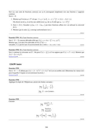 Soit ( fn ) une suite de fonctions convexes sur [a, b] convergeant simplement vers une fonction f supposée
continue.
Soit ε  0.
   1. Montrer qu’il existe p ∈ N∗ tel que : ∀ x, y ∈ [a, b], |x − y| ≤         b−a
                                                                                p    ⇒ | f (x) − f (y)| ≤ ε.
      On choisit un tel p, et on ﬁxe une subdivision (ak ) de [a, b] telle que ak = a + k b−a .
                                                                                           p
   2. Soit t ∈ [0, 1]. Encadrer fn tak + (1 − t)ak+1 par deux fonctions afﬁnes de t en utilisant la convexité
      de fn .
   3. Montrer que la suite ( fn ) converge uniformément vers f .
                                                                                                                 [004001]



Exercice 1751 DL d’une fonction convexe
                                                                      2
Soit f : R → R convexe dérivable telle que f (x) = a + bx + cx + ox→0 (x2 ).
                                                              2
Montrer que f est deux fois dérivable en 0 et f (0) = c
(encadrer f (x) par les taux d’accroissements de f entre x − εx, x et x + εx).                                   [004002]




Exercice 1752 DL d’une fonction convexe
                                                              x
Soit f continue et croissante sur R+ . On pose F(x) =             f , et l’on suppose que F(x) = x2 + o(x). Montrer que
               √                                              0
f (x) = 2x + o( x).
Correction                                                                                                       [004003]




124.99 Autre
Exercice 1753
Soit f : R −→ R déﬁnie par f (x) = (1 − k)3 x2 + (1 + k)x3 où k est un nombre réel. Déterminer les valeurs de k
pour lesquelles l’origine est un extremum local de f .
Correction                                                                                                       [000728]



Exercice 1754
Appliquer la règle de l’Hôpital aux calculs des limites suivantes :

                                                            1     1
                                                lim          2
                                                                − 2        ,
                                                x→0       sin x  x

                                                lim (1 − cos x)cotan x.
                                              x→0
                                                                                                                 [000729]



Exercice 1755
Calculer
                                                          cos(x4 ) − 1
                                                  lim                  ;
                                                  x→0        x 4 ex
                                                           ln cos ax
                                                    lim              ;
                                                    x→0    ln cos bx
                                                    1       1
                                          lim x2 exp − exp     .
                                          x→0       x      x+1
                                                                                                                 [000730]




                                                           266
 