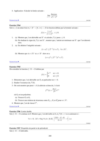 4. Application : Calculer la limite suivante :
                                                                Arccosx
                                                            lim √       .
                                                           x→1−  1 − x2
Correction                                                                                             [000738]



Exercice 1764
Soit n ≥ 2 un entier ﬁxé et f : R+ = [0, +∞[−→ R la fonction déﬁnie par la formule suivante :
                                                            1 + xn
                                              f (x) =               , x ≥ 0.
                                                           (1 + x)n

   1.    (a) Montrer que f est dérivable sur R+ et calculer f (x) pour x ≥ 0.
         (b) En étudiant le signe de f (x) sur R+ , montrer que f atteint un minimum sur R+ que l’on détermi-
             nera.
   2.    (a) En déduire l’inégalité suivante :

                                              (1 + x)n ≤ 2n−1 (1 + xn ), ∀x ∈ R+ .

         (b) Montrer que si x ∈ R+ et y ∈ R+ alors on a

                                                      (x + y)n ≤ 2n−1 (xn + yn ).

Correction                                                                                             [000739]



Exercice 1765
On considère la fonction f : R → R déﬁnie par

                                                            e1/t     si t  0
                                                 f (t) =
                                                            0        si t ≥ 0

   1. Démontrer que f est dérivable sur R, en particulier en t = 0.
   2. Etudier l’existence de f (0).
   3. On veut montrer que pour t  0, la dérivée n-ième de f s’écrit
                                                                     Pn (t) 1/t
                                                       f (n) (t) =         e
                                                                      t 2n
        où Pn est un polynôme.
         (a) Trouver P1 et P2 .
         (b) Trouver une relation de récurrence entre Pn+1 , Pn et Pn pour n ∈ N∗ .
   4. Montrer que f est de classe C∞ .
Correction                                                                                             [000740]



Exercice 1766 Limite double
Soit f : R → R continue en 0. Montrer que f est dérivable en 0, et f (0) = si et seulement si :

                                                                        f (h) − f (−k)
                           ∀ ε  0, ∃ δ  0 tq ∀ h, k ∈ ]0, δ [,                       −   ≤ ε.
                                                                             h+k
                                                                                                       [003932]



Exercice 1767 Propriétés de parité et de périodicité
Soit f : R → R dérivable.

                                                             268
 