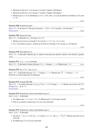 1. Que peut-on dire de f si on sait que f est paire ? impaire ? périodique ?
    2. Que peut-on dire de f si on sait que f est paire ? impaire ? périodique ?
    3. Montrer que si f est T -périodique et f (T ) = f (0), alors f n’a pas de période (on étudiera f (nT ) pour
       n ∈ N).
                                                                                                                 [003933]



Exercice 1768 Propriété de parité
Soit f : R → R de classe C 1 telle que la fonction t → 2 f (t) − t f (t) est paire. f est-elle paire ?
Correction                                                                                                       [003934]



Exercice 1769 Injectivité locale
Soit f : R → R dérivable et a ∈ R tel que f (a) = 0.
    1. Montrer qu’il existe un voisinage V de a tel que ∀ x ∈ V  {a}, f (x) = f (a).
    2. Si f est continue au point a, montrer qu’il existe un voisinage V de a tel que f|V soit injective.
                                                                                                                 [003935]



Exercice 1770 Dérivabilité de | f |
Soit f : R → R dérivable. Montrer que | f | admet en tout point une dérivée à droite et une dérivée à gauche.
[003936]




Exercice 1771 f (x) → et f est bornée
Soit f : R → R dérivable et bornée telle que f (x) → lorsque x → +∞. Montrer que = 0.                            [003937]




Exercice 1772 lim∞ f (x) = lim∞ f (x)/x
                                                                                  f (x)
Soit f : R → R dérivable telle que f (x) → lorsque x → +∞. Montrer que              x     → lorsque x → +∞.
Chercher un contrexemple pour la réciproque.
                                                                                                                 [003938]



Exercice 1773 Centrale MP 2006
                                             x
Soit f : R+ → R continue telle que f (x)    t=0   f 2 (t) dt → ∈ R∗ lorsque x → +∞. Montrer qu’il existe α, β ∈ R∗
                 α
tels que f (x) ∼ xβ en +∞.
Correction                                                                                                       [003939]




Exercice 1774 Propriété des valeurs intermédiaires pour f
Soit f : [a, b] → R dérivable.
    1. On suppose que : ∀ x ∈ [a, b], f (x) = 0. Montrer que f est de signe constant.
    2. Dans le cas général, montrer que f ([a, b]) est un intervalle.
                                                                                                                 [003940]




Exercice 1775 Propriété des valeurs intermédiaires pour f
Soit f : [a, b] → R dérivable.
                                                                                 f (x)− f (y)
    1. On note E = {(x, y) ∈ [a, b]2 tq x  y} et pour (x, y) ∈ E : ϕ(x, y) =        x−y .      Montrer que ϕ(E) est un
       intervalle.
    2. En déduire que f ([a, b]) est un intervalle.


                                                          269
 