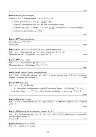 [003941]



Exercice 1776 Règle de l’Hospital
Soient f , g : [a, b] → R dérivables avec : ∀ x ∈ ]a, b[, g (x) = 0.
                                                    f (b)− f (a)       f (c)
   1. Montrer qu’il existe c ∈ ]a, b[ tel que :     g(b)−g(a)      =   g (c) .
       (Appliquer le théorème de Rolle à f − λ g, où λ est un réel bien choisi)
                            f (x)                                      f (x)− f (a)
   2. En déduire que si     g (x)   → lorsque x → a+ , alors           g(x)−g(a)      → lorsque x → a+ (règle de l’Hospital).
                                               cos x−ex
   3. Application : déterminer limx→0+        (x+1)ex −1 .
                                                                                                                            [003942]



Exercice 1777 Recherche de limite
Trouver limx→π/4 ln(sin x)−ln(cos x) .
                     sin x−cos x
Correction                                                                                                                  [003943]




Exercice 1778 f (a) = f (b) = 0, f (a) f (b)  0 ⇒ il existe un autre zéro
Soit f : [a, b] → R dérivable telle que f (a) = f (b) = 0, et f (a)  0, f (b)  0.
Montrer qu’il existe c ∈ ]a, b[ tel que f (c) = 0, et f (c) ≤ 0.                                                            [003944]




Exercice 1779 f (a) = f (b)
Soit f : [a, b] → R dérivable telle que f (a) = f (b).
Montrer qu’il existe c ∈ ]a, b[ tel que f (c) = f (c)− f (a) .
                                                    c−a
                                                                                                                            [003945]



Exercice 1780 Tangentes passant par un point donné
Soit f : [a, b] → R dérivable, telle que f (a) = f (b) = 0. Montrer que pour tout d ∈ R  [a, b], il existe une
tangente à C f passant par le point (d, 0).                                                               [003946]




Exercice 1781 Rolle itéré
Soit f : [a, b] → R n fois dérivable.
   1. Si f s’annule en n + 1 points distincts dans [a, b], montrer qu’il existe c ∈ ]a, b[ tel que f (n) (c) = 0.
   2. Si f (a) = f (a) = · · · = f (n−1) (a) = f (b) = 0, montrer qu’il existe c ∈ ]a, b[ tel que f (n) (c) = 0.
                                                                                                                            [003947]



Exercice 1782 Rolle à l’inﬁni
Soit f : [a, +∞[ → R dérivable telle que f (x) → f (a) lorsque x → +∞. Montrer qu’il existe x ∈ ]a, +∞[ tel que
f (x) = 0.
                                                                                                                            [003948]



Exercice 1783 Formule des accroissements ﬁnis avec θ = 1/2
                                                                                             a+b
Soit f : R → R dérivable telle que : ∀ a, b ∈ R, f (b) − f (a) = (b − a) f                    2    . Montrer que f est polynomiale
de degré inférieur ou égal à 2.
Correction                                                                                                                  [003949]



Exercice 1784 Fonction C ∞ bornée
Soit f : R → R de classe C ∞ bornée.


                                                                   270
 