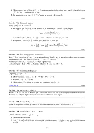 1. Montrer que si une dérivée, f (k) , k ≥ 2, admet un nombre ﬁni de zéros, alors les dérivées précédentes,
      f (p) , 1 ≤ p  k, tendent vers 0 en ±∞.
   2. En déduire que pour tout k ≥ 2, f (k) s’annule au moins k − 1 fois sur R.
                                                                                                                 [003950]



Exercice 1785 Distance à la corde
Soit f : [a, b] → R de classe C 2 .
   1. On suppose que f (a) = f (b) = 0. Soit c ∈ ]a, b[. Montrer qu’il existe d ∈ ]a, b[ tel que :

                                                            (c − a)(b − c)
                                                f (c) = −                  f (d).
                                                                  2
      (Considérer g(t) = f (t) + λ (t − a)(b − t) où λ est choisi de sorte que g(c) = 0)
   2. Cas général : Soit c ∈ ]a, b[. Montrer qu’il existe d ∈ ]a, b[ tel que :

                                            b−c         c−a         (c − a)(b − c)
                                  f (c) =       f (a) +     f (b) −                f (d).
                                            b−a         b−a               2
                                                                                                                 [003951]




Exercice 1786 Écart à un polynôme interpolateur
Soit f : R → R de classe C n , a1 , . . . , an n points distincts dans R, et P le polynôme de Lagrange prenant les
                                                            1
mêmes valeurs que f aux points ai . On pose Q(x) = n! ∏n (x − ai ).
                                                                i=1
Montrer que : ∀ b ∈ R, ∃ c ∈ R tq f (b) = P(b) + Q(b) f (n) (c)
(considérer g(t) = f (t) − P(t) − λ Q(t) où λ est choisi de sorte que g(b) = 0).
                                                                                                                 [003952]



Exercice 1787 Polynômes de Legendre
On pose f (t) = (t 2 − 1)n .
   1. Montrer que : ∀ k ∈ {0, . . . , n − 1}, f (k) (1) = f (k) (−1) = 0.
   2. Calculer f (n) (1) et f (n) (−1).
   3. Montrer que f (n) s’annule au moins n fois dans l’intervalle ] − 1, 1[.
Correction                                                                                                       [003953]



Exercice 1788 Racines de xn + ax + b
Soit n ∈ N, n ≥ 2, et a, b ∈ R. Montrer que l’équation xn + ax + b = 0 ne peut avoir plus de deux racines réelles
distinctes si n est pair, et plus de trois racines réelles distinctes si n est impair.
                                                                                                                 [003954]




Exercice 1789 Racines de P(x) − ex
Soit P un polynôme. Montrer qu’il existe au plus un nombre ﬁni de réels x tels que P(x) = ex .
                                                                                                                 [003955]




Exercice 1790 Limite de 1/(n + 1) + · · · + 1/2n
                           1            1
On veut calculer = limn→∞ n+1 + · · · + 2n .
   1. Montrer l’existence de .
                                                                                  1                 1
   2. Soit f : [0, +∞[ → R dérivable telle que f (0) = 0. Montrer que f          n+1   + ··· + f   2n   → f (0) lorsque
      n → ∞.


                                                            271
 
