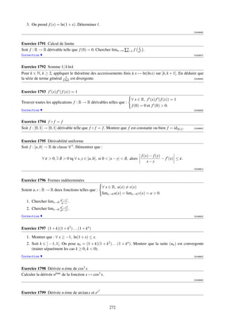3. On prend f (x) = ln(1 + x). Déterminer .
                                                                                                                 [003956]



Exercice 1791 Calcul de limite
Soit f : R → R dérivable telle que f (0) = 0. Chercher limn→∞ ∑n f
                                                               k=1
                                                                               k
                                                                               n2
                                                                                     .
Correction                                                                                                       [003957]



Exercice 1792 Somme 1/k ln k
Pour k ∈ N, k ≥ 2, appliquer le théorème des accroissements ﬁnis à x → ln(ln x) sur [k, k + 1]. En déduire que
                             1
la série de terme général k ln k est divergente.                                                         [003958]




Exercice 1793 f (x) f ( f (x)) = 1
                                                                       ∀ x ∈ R, f (x) f ( f (x)) = 1
Trouver toutes les applications f : R → R dérivables telles que :
                                                                       f (0) = 0 et f (0)  0.
Correction                                                                                                       [003959]



Exercice 1794 f ◦ f = f
Soit f : [0, 1] → [0, 1] dérivable telle que f ◦ f = f . Montrer que f est constante ou bien f = id[0,1] .       [003960]




Exercice 1795 Dérivabilité uniforme
Soit f : [a, b] → R de classe C 1 . Démontrer que :

                                                                                    f (x) − f (y)
             ∀ ε  0, ∃ δ  0 tq ∀ x, y ∈ [a, b], si 0  |x − y|  δ , alors                      − f (x) ≤ ε.
                                                                                        x−y
                                                                                                                 [003961]



Exercice 1796 Formes indéterminées
                                                      ∀ x ∈ R, u(x) = v(x)
Soient u, v : R → R deux fonctions telles que :
                                                      limx→0 u(x) = limx→0 v(x) = a  0.
                        −vv   v
   1. Chercher limx→0 uu−v .
                          v   u
   2. Chercher limx→0 uu−v v .
                      u
                        −v
Correction                                                                                                       [003962]




Exercice 1797 (1 + k)(1 + k2 ) . . . (1 + kn )

   1. Montrer que : ∀ x ≥ −1, ln(1 + x) ≤ x.
   2. Soit k ∈ ] − 1, 1[. On pose un = (1 + k)(1 + k2 ) . . . (1 + kn ). Montrer que la suite (un ) est convergente
      (traiter séparément les cas k ≥ 0, k  0).
Correction                                                                                                       [003963]




Exercice 1798 Dérivée n-ème de cos3 x
Calculer la dérivée nème de la fonction x → cos3 x.
                                                                                                                 [003964]



                                                  3
Exercice 1799 Dérivée n-ème de arctan x et ex


                                                          272
 