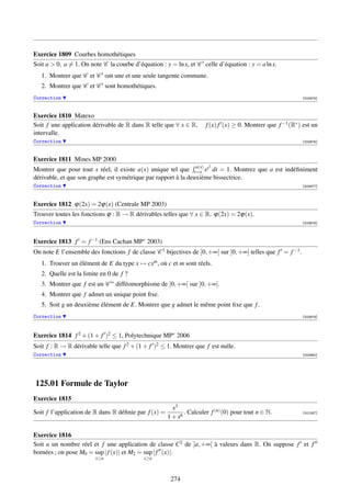 Exercice 1809 Courbes homothétiques
Soit a  0, a = 1. On note C la courbe d’équation : y = ln x, et C celle d’équation : y = a ln x.
   1. Montrer que C et C ont une et une seule tangente commune.
   2. Montrer que C et C sont homothétiques.
Correction                                                                                                   [003975]



Exercice 1810 Matexo
Soit f une application dérivable de R dans R telle que ∀ x ∈ R,       f (x) f (x) ≥ 0. Montrer que f −1 (R∗ ) est un
intervalle.
Correction                                                                                                   [003976]



Exercice 1811 Mines MP 2000
                                                                a(x)   2
Montrer que pour tout x réel, il existe a(x) unique tel que t=x et dt = 1. Montrez que a est indéﬁniment
dérivable, et que son graphe est symétrique par rapport à la deuxième bissectrice.
Correction                                                                                                   [003977]




Exercice 1812 ϕ(2x) = 2ϕ(x) (Centrale MP 2003)
Trouver toutes les fonctions ϕ : R → R dérivables telles que ∀ x ∈ R, ϕ(2x) = 2ϕ(x).
Correction                                                                                                   [003978]




Exercice 1813 f = f −1 (Ens Cachan MP∗ 2003)
On note E l’ensemble des fonctions f de classe C 1 bijectives de ]0, +∞[ sur ]0, +∞[ telles que f = f −1 .
   1. Trouver un élément de E du type x → cxm , où c et m sont réels.
   2. Quelle est la limite en 0 de f ?
   3. Montrer que f est un C ∞ difféomorphisme de ]0, +∞[ sur ]0, +∞[.
   4. Montrer que f admet un unique point ﬁxe.
   5. Soit g un deuxième élément de E. Montrer que g admet le même point ﬁxe que f .
Correction                                                                                                   [003979]




Exercice 1814 f 2 + (1 + f )2 ≤ 1, Polytechnique MP∗ 2006
Soit f : R → R dérivable telle que f 2 + (1 + f )2 ≤ 1. Montrer que f est nulle.
Correction                                                                                                   [003980]




125.01 Formule de Taylor
Exercice 1815
                                                        x3
Soit f l’application de R dans R déﬁnie par f (x) =          . Calculer f (n) (0) pour tout n ∈ N.           [001267]
                                                      1 + x6

Exercice 1816
Soit a un nombre réel et f une application de classe C2 de ]a, +∞[ à valeurs dans R. On suppose f et f
bornées ; on pose M0 = sup | f (x)| et M2 = sup | f (x)|.
                        x≥a                x≥a



                                                       274
 